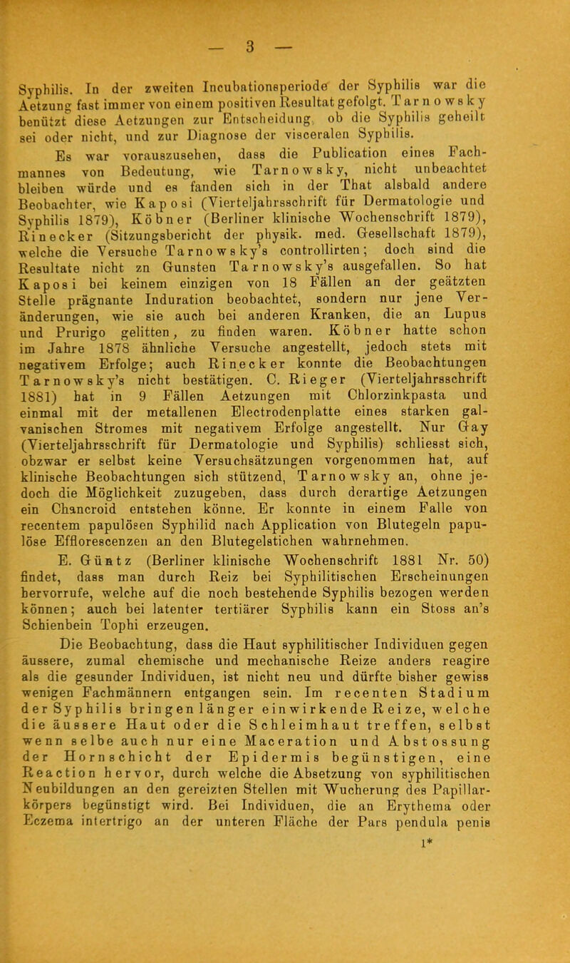 Syphilis. In der zweiten Incubationeperiode der Syphilis war die Aetzung fast immer von einem positiven Resultat gefolgt. T ar n o w s k y benützt diese Aetzungen zur Entscheidung, ob die Syphilis geheilt sei oder nicht, und zur Diagnose der visceralen Syphilis. Es war vorauszusehen, dass die Publication eines Fach- mannes von Bedeutung, wie Tarnowsky, nicht unbeachtet bleiben würde und es fanden sich in der That alsbald andere Beobachter, wie Kaposi (Vierteljahrsschrift für Dermatologie und Syphilis 1879), Köbner (Berliner klinische Wochenschrift 1879), Ri neck er (Sitzungsbericht der physik. med. Gesellschaft 1879), welche die Versuche Tarno WS ky's controllirten ; doch sind die Resultate nicht zn Gunsten Tarnowsky's ausgefallen. So hat Kaposi bei keinem einzigen von 18 Fällen an der geätzten Stelle prägnante Induration beobachtet, sondern nur jene Ver- änderungen, wie sie auch bei anderen Kranken, die an Lupus und Prurigo gelitten, zu finden waren. Köbner hatte schon im Jahre 1878 ähnliche Versuche angestellt, jedoch stets mit negativem Erfolge; auch Rinecker konnte die Beobachtungen Tarnowsky's nicht bestätigen. C. Rieger (Vierteljahrsschrift 1881) hat in 9 Fällen Aetzungen mit Chlorzinkpasta und einmal mit der metallenen Electrodenplatte eines starken gal- vanischen Stromes mit negativem Erfolge angestellt. Nur Gay (Vierteljahrsschrift für Dermatologie und Syphilis) schliesst sich, obzwar er selbst keine Versuchsätzungen vorgenommen hat, auf klinische Beobachtungen sich stützend, Tarnowsky an, ohne je- doch die Möglichkeit zuzugeben, dass durch derartige Aetzungen ein Chancroid entstehen könne. Er konnte in einem Falle von recentem papulöeen Syphilid nach Application von Blutegeln papu- löse Efflorescenzen an den Blutegelstichen wahrnehmen. E. GüHtz (Berliner klinische Wochenschrift 1881 Nr. 50) findet, dass man durch Reiz bei Syphilitischen Erscheinungen hervorrufe, welche auf die noch bestehende Syphilis bezogen werden können; auch bei latenter tertiärer Syphilis kann ein Stoss an's Schienbein Tophi erzeugen. Die Beobachtung, dass die Haut syphilitischer Individuen gegen äussere, zumal chemische und mechanische Reize anders reagire als die gesunder Individuen, ist nicht neu und dürfte bisher gewiss wenigen Fachmännern entgangen sein. Im recenten Stadium der Syphilis bringen länger einwirkende Reize, welche die äussere Haut oder die Schleimhaut treffen, selbst wenn selbe auch nur eine Maceration und Abstossung der Hornschicht der Epidermis begünstigen, eine Reaction hervor, durch welche die Absetzung von syphilitischen Neubildungen an den gereizten Stellen mit Wucherung des Papillar- körpers begünstigt wird. Bei Individuen, die an Erythema oder Eczema Intertrigo an der unteren Fläche der Pars pendula penis 1*