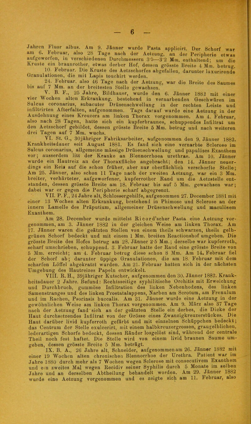 Jahren Fluor albus. Am 9. JSnner wurde Pasta applicirt. Der Schorf war am 6. Februar, also 28 Tage nach der Aetzuag, an der Peripherie etwas aufgeworfen, in verschiedenen Durchmessern 3-5—3 2 Mm, enthaltend; um die Kruste ein braunrothor, etwas derber Hof, dessen grösste Breite 4 Mm. betrug. 10. Februar. Die Kruste des Aetzschorfes abgefallen, darunter luxurirende Granulationen, die mit Lapis touchirt werden. 24. Februar, also 46 Tage nach der Aetzung, war die Breite des Saumes bis auf 7 Mm. an der breitesten Stelle gewachsen. V. B. F., 25 Jahre, Bildhauer, wurde den 6. Jänner 1882 mit einer vier Wochen alten Erkrankung, bestehend in vernarbenden Geschwüren im Sulcus coronarius, subacuter Drüsenschwellung in der rechten Leiste und infiltrirten Afterfalten, aufgenommen. Tags darauf wurde eine Aetzung in der Ausdehnung eines Kreuzers am linken Thorax vorgenommen. Am 4. Februar, also nach 28 Tagen, hatte sich ein kupferbraunes, schuppendes Infiltrat um den Aetzschorf gebildet, dessen grösste Breite 5 Mm. betrug und nach weiteren drei Tagen auf 7 Mm. wuchs. YI. St. G,, 30jähriger Fabriksarbeiter, aufgenommen den 9. Jänner 1882. Krankheitsdauer seit August 1881. Es fand sich eine vernarbte Sclerose im Sulcus coronarius, allgemeine mässige Drüseoschwellung und papulöses Exanthem vor; ausserdem litt der Kranke an Blennorrhoea urethrae. Am 10. Jänner wurde ein Hautreiz an der Thoraxfläche angebracht; den 14. Jänner neuer- dings ein Reia auf die schon früher, aber nur oberflächlich verschorfte Stelle; Am 25. Jänner, also schon 11 Tage nach der zweiten Aetzung, war ein 3 Mm. breiter, verhärteter, aufgeworfener, kupferrother Eand um die Aetzstelle ent- standen, dessen grösste Breite am 18. Februar bis auf 5 Mm. gewachsen war; dabei war er gegen die Peripherie scharf abgegrenzt. VII. P. F., 24 Jahre alt, Schlossergehilfe, aufgenommen 27. December 1881 mit einer 13 Wochen alten Erkrankung, bestehend in Phimose und Sclerose an der Innern Lamelle des Präputium, allgemeiner Drüsenschwellung und maculösem Exanthem. Am 28. December wurde mittelst Ricord'scher Pasta eine Aetzung vor- genommen, am 3. Jänner 1882 in der gleichen Weise am linken Thorax. Am 17. Jänner waren die geätzten Stellen von einem theils schwarzen, theils gelb- grünen Schorf bedeckt und mit einem 1 Mm. breiten Reactionshof umgeben. Die grösste Breite des Hofes betrug am 28. Jänner 2 5 Mm.; derselbe war kupferroth, scharf umschrieben, schuppend. 3 Februar hatte der Rand eine grösste Breite von 5 Mm. erreicht; am 4. Februar betrug diese schon 8 Mm. Am 14. Februar fiel der Schorf ab; darunter üppige Granulationen, die am 18. Februar mit dem scharfen Lölfel abgekratzt wurden. Am 21. Februar hatten sich in der nächsten Umgebung des Hautreizes Papeln entwickelt. VIII. R. H., 39jähriger Kutscher, aufgenommen den 30. Jänner 1882. Krank- heitsdauer 2 Jahre. Befund: Rechtsseitige syphilitische Orchitis mit Erweichung und Durchbruch, gummöse Infiltration des liüken Nebenhodens, des linken Samenstranges und des linken Prostatalappens, Narben am Sorotum, am Frenulum und im Rachen, Psoriasis buccalis. Am 31. Jänner wurde eine Aetzung in der gewöhnlichen Weise am linken Thorax vorgenommen. Am 9. März also 37 Tage nach der Aetzung fand sich an der geätzten Stelle ein derbes, die Dicke der Haut durchsetzendes Infiltrat von der Grösse eines Zwanzigkreuzerstückes. Die Haut darüber livid kupferroth gefärbt und mit einzelnen Schüppchen bedeckt; das Centrum der Stelle exulcerirt, mit einem halbkreuzergrossen, graugelblichen, lederartigen Schorfe bedeckt, dessen Ränder losgelöst sind, während der centrale Theil noch fest haftet. Die Stelle wird von einem livid braunen Saume um- geben, dessen grösste Breite 5 Mm. beträgt. IX. B. A., 26 Jahre alt, Schneider, aufgenommen am 26. Jänner 1832 mit einer 19 Wochen alten chronischen Blennorrhoe der Urethra. Patient war im Jahre 1880 durch mehr als 7 Wochen wegen Sclerose mit consecutivem Exanthem und ein zweites Mal wegen Recidiv seiner Syphilis durch 5 Monate im selben Jahre und an derselben Abtheilung behandelt worden. Am 29. Jänner 1882 wurde eine Aetzung vorgenommen und es zeigte sich am 11. Februar, also