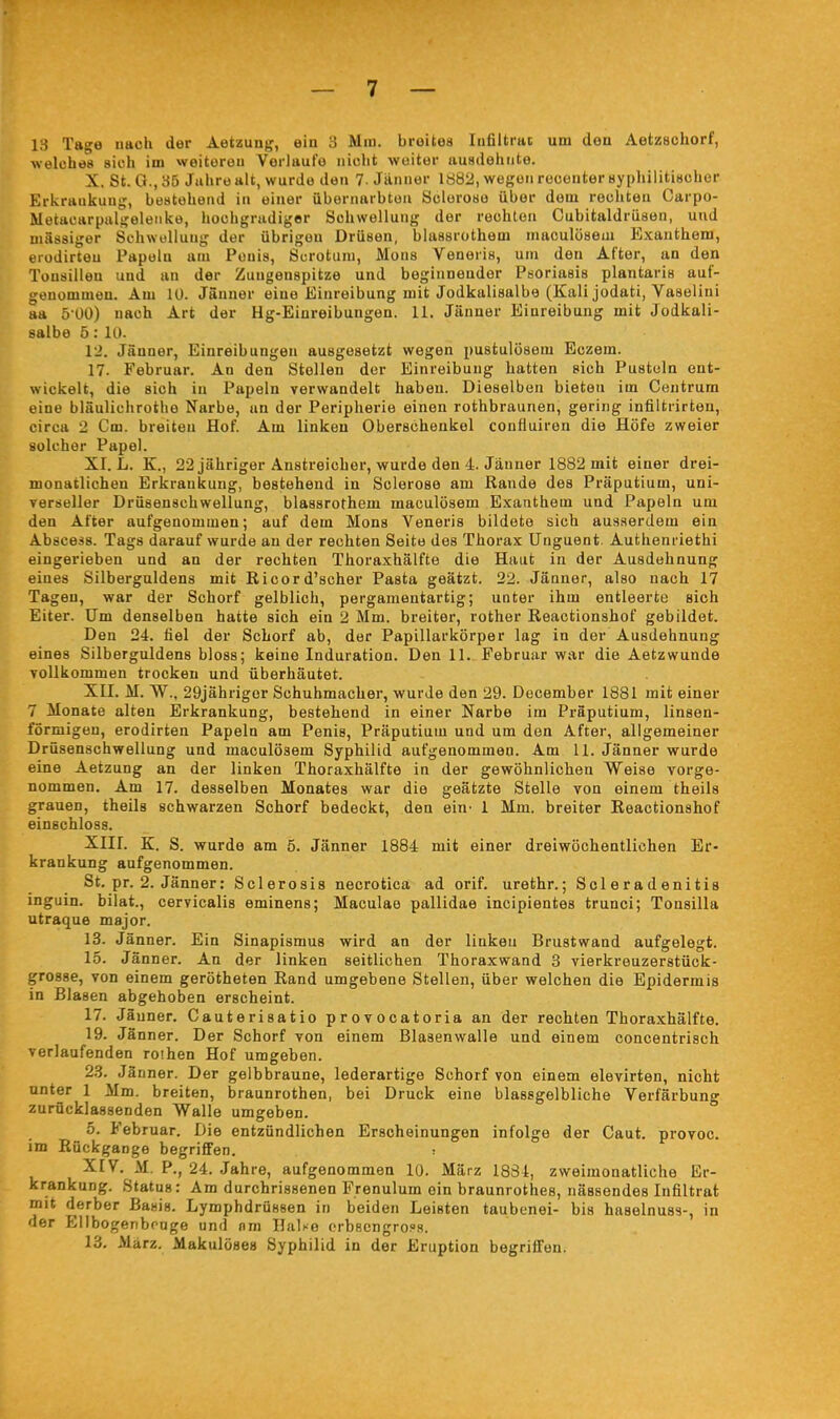 13 Tage nach der Aetzung, ein 3 Mm. breites lufiitrac um den Aetzschorf, welülies sich im weiteren Verlaufe nicht weiter ausdehnte. X. St. 0., 35 Jiihre alt, wurde den 7. Jänner 1882, wegen reoenter syphilitischer Erkraukuug, bestehend in einer übernaibton Scloroso über dem rechten Carpo- Metacarpalgeleiike, hochgradiger Schwellung der rechten Cubitaldrüsen, und massiger Schwellung der übrigen Drüsen, blassrothem maculösem Exanthem, erodirteu Papeln am Penis, Scrotum, Möns Veneris, um den After, an den Tüusilleu und an der Zungenspitze und beginnender Psoriasis plantaris auf- genommen. Am lü. Jänner eine Einreibung mit Jodkalisalbe (Kali jodati, Vaselini aa 5 00) nach Art der Hg-Eiureibungen. 11. Jänner Einreibung mit Jodkali- salbe 5: 10. 12. Jänner, Einreibungen ausgesetzt wegen pustulösem Eczem. 17. Februar. An den Stellen der Einreibung hatten sich Pusteln ent- wickelt, die sich in Papeln verwandelt haben. Dieselben bieten im Centrum eine bläulichrothe Narbe, an der Peripherie einen rothbraunen, gering infiltrirten, circa 2 Cm. breiten Hof. Am linken Oberschenkel confluiren die Höfe zweier solcher Papel. XI. L. K., 22 jähriger Anstreicher, wurde den 4. Jänner 1882 mit einer drei- monatlichen Erkrankung, bestehend in Sclerose am Rande des Präputium, uni- verseller Drüsenschwellung, blassrothem maculösem Exanthem und Papeln um den After aufgenommen; auf dem Möns Veneris bildete sich ausserdem ein Abscess. Tags darauf wurde au der rechten Seite des Thorax Unguent. Authenriethi eingerieben und an der rechten Thoraxhälfte die Haut in der Ausdehnung eines Silberguldens mit Ricord'scher Pasta geätzt. 22. Jänner, also nach 17 Tagen, war der Schorf gelblich, pergamentartig; unter ihm entleerte sich Eiter. Um denselben hatte sich ein 2 Mm. breiter, rother Reactionshof gebildet. Den 24. fiel der Schorf ab, der Papillarkörper lag in der Ausdehnung eines Silberguldens bloss; keine Induration. Den II. Februar war die Aetzwunde vollkommen trocken und überhäutet. XII. M. W., 29jährigor Schubmacher, wurde den 29. December 1881 mit einer 7 Monate alten Erkrankung, bestehend in einer Narbe im Präputium, linsen- förmigen, erodirten Papeln am Penis, Präputium und um den After, allgemeiner Drüsenschwellung und maculösem Syphilid aufgenommen. Am 11. Jänner wurde eine Aetzung an der linken Thoraxhälfte in der gewöhnlichen Weise vorge- nommen. Am 17. desselben Monates war die geätzte Stelle von einem theils grauen, theils schwarzen Schorf bedeckt, den ein- 1 Mm. breiter Reactionshof einschloss. XIII. K. S. wurde am 5. Jänner 1884 mit einer dreiwöchentlichen Er- krankung aufgenommen. St. pr. 2. Jänner: Sclerosis necrotica ad orif. urethr.; Sei er a denitis inguin. bilat., cervicalis eminens; Maculae pallidae incipientes trunci; Tonsilla utraque major. 13. Jänner. Ein Sinapismus wird an der linken Brustwand aufgelegt. 15. Jänner. An der linken seitlichen Thoraxwand 3 vierkreuzerstüok- grosse, von einem gerötheten Rand umgebene Stellen, über welchen die Epidermis in Blasen abgehoben erscheint. 17. Jäuner. Cauterisatio provocatoria an der rechten Thoraxhälfte. 19. Jänner. Der Schorf von einem Blasenwalle und einem concentrisch verlaufenden roihen Hof umgeben. 23. Jänner. Der gelbbraune, lederartige Schorf von einem elevirten, nicht unter 1 Mm. breiten, braunrothen, bei Druck eine blassgelbliche Verfärbung zurücklassenden Walle umgeben. 5. Februar. Die entzündlichen Erscheinungen infolge der Caut. provoc. im Rückgange begrififen. ; XIV. M. P., 24. Jahre, aufgenommen 10. März 1834, zweimonatliche Er- L krankung. Status: Am durchrissenen Frenulum ein braunrothes, nässendes Infiltrat mit derber Basis. Lymphdrüssen in beiden Leisten taubenei- bis haselnuss-, in der Ellbogerbrnge und nm Halse orbscngrops. 13. März. Makulöses Syphilid in der Eruption begriffen.