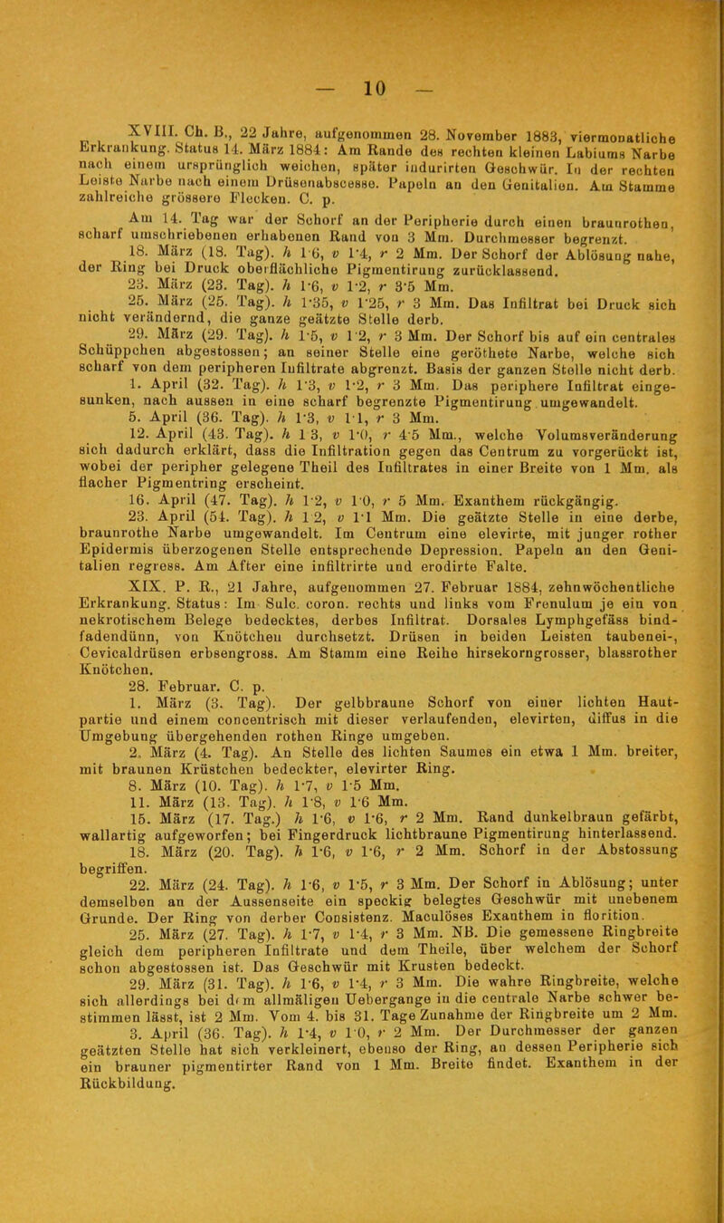 XVIII. Ch. B,, 22 Jahre, aufgenommen 28. November 1883, viermoDatliche Erkrankung. Status 14. März 1884: Am Rande de« rechten kleinen Labium« Narbe nach einem ursprünglich weichen, später iiidurirten Geschwür. I.i der rechten Leiste Narbe nach einem DrüsenabscBsae. Papeln an den üenitaliuu. Am Stamme zahlreiche grössere Flecken. C. p. Am 14. Tag war der Sehorf an der Peripherie durch einen braunrothen, scharf umschriebenen erhabenen Rand von 3 Mm. Durchmesser begrenzt. 18. März (18. Tag), h I G, v 1-4, r 2 Mm. Der Schorf der Ablösung nahe, der Ring bei Druck oberflächliche Pigmentirung zurücklassend. 23. März (23. Tag), h \% v 1-2, r 3-5 Mm. 25. März (25. Tag), h 1-35, v r25, r 3 Mm. Das Infiltrat bei Druck sich nicht verändernd, die ganze geätzte Stelle derb. 29. März (29. Tag), h l ö, v 12, r 3 Mm. Der Schorf bis auf ein centrales Schüppchen abgostossen; an seiner Stelle eine geröthete Narbe, welche sich scharf von dem peripheren Infiltrate abgrenzt. Basis der ganzen Stelle nicht derb. 1. April (32. Tag), h TS, v 1-2, r 3 Mm. Das periphere Infiltrat einge- sunken, nach aussen in eine scharf begrenzte Pigmentirung umgewandelt. 5. April (36. Tag), h r3, v 11, r 3 Mm. 12. April (43. Tag), h 13, v l'O, r 4 5 Mm., welche Volumsveränderung sich dadurch erklärt, dass die Infiltration gegen das Centrum zu vorgerückt ist, wobei der peripher gelegene Theil des Infiltrates in einer Breite von 1 Mm. als flacher Pigmentring erscheint. 16. April (47. Tag), h 12, v 10, r 5 Mm. Exanthem rückgängig. 23. April (54. Tag), h 12, o VI Mm. Die geätzte Stelle in eine derbe, braunrothe Narbe umgewandelt. Im Centrum eine elevirte, mit junger rother Epidermis überzogenen Stelle entsprechende Depression. Papeln an den Geni- talien regress. Am After eine infiltrirte und erodirte Falte. XIX. P. R., 21 Jahre, aufgenommen 27. Februar 1884, zehnwöchentliche Erkrankung. Status: Im Sulc. coron. rechts und links vom Frenulum je ein von nekrotischem Belege bedecktes, derbes Infiltrat. Dorsales Lymphgefäss bind- fadendünn, von Knötchen durchsetzt. Drüsen in beiden Leisten taubenei-, Cevicaldrüsen erbsengross. Am Stamm eine Reihe hirsekorngrosser, blassrother Knötchen. 28. Februar. C. p. I. März (3. Tag). Der gelbbraune Schorf von einer lichten Haut- partie und einem concentrisch mit dieser verlaufenden, elevirten, diffus in die Umgebung übergehenden rothen Ringe umgeben. 2., März (4. Tag). An Stelle des lichten Saumes ein etwa 1 Mm, breiter, mit braunen Krüstcheu bedeckter, elevirter Ring. 8. März (10. Tag), h 1*7, v 15 Mm, II. März (13. Tag), h 1-8, v 16 Mm. 15. März (17. Tag.) h 1-6, v 1-6, r 2 Mm. Rand dunkelbraun gefärbt, wallartig aufgeworfen; bei Fingerdruck lichtbraune Pigmentirung hinterlassend. 18. März (20. Tag), h 1-6, v 1*6, r 2 Mm. Schorf in der Abstossung begriffen. 22. März (24. Tag), h 1-6, v 1-5, r 3 Mm. Der Schorf in Ablösung; unter demselben an der Aussenseite ein speckig belegtes Geschwür mit unebenem Grunde. Der Ring von derber CoDsistenz. Maculöses Exanthem in florition. 25. März (27. Tag), h 1-7, v 1-4, /• 3 Mm. NB. Die gemessene Ringbreite gleich dem peripheren Infiltrate und dem Theile, über welchem der Schorf schon abgestossen ist. Das Geschwür mit Krusten bedeckt. 29. März (31. Tag), h 1-6, v 1-4, r 3 Mm. Die wahre Ringbreite, welche sich allerdings bei d(m allmäligeu Uebergange in die centrale Narbe schwer be- stimmen lässt, ist 2 Mm. Vom 4. bis 31. Tage Zunahme der Ringbreite um 2 Mm. 3. April (36. Tag), h 1-4, v 10, r 2 Mm. Der Durchmesser der ganzen geätzten Stelle hat sich verkleinert, ebenso der Ring, an dessen Peripherie sich ein brauner pigmentirter Rand von 1 Mm. Breite findet. Exanthem in der Rückbildung.