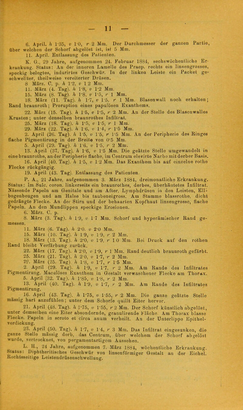 6. April, h 135, v 10, r 2 Mm. Der Durchmesser der ganzen Partie, über welchen der Schorf abgelöst ist, ist 5 Mm. 11. April. Entlassung des Patienten. K. G., 29 Jahre, aufgenommen 24. Februar 1884:, sechswöchentliche Er- krankung. Status: Au der inneren Lamelle des Praep. rechts ein linsengrosses, speckig belegtes, indurirtes Geschwür. In der linken Leiste ein Packet ge- schwellter, theilweise vereiterter Drüsen. 8 März. C. p. h V2, v 1 2 Mm. 11. März (4. Tag), h 1-8, v V2 Mm. 15. März (8. Tag), h TS, v l'ö, r 1 Mm, 18. März (11. Tag), h 17, v Tö, r 1 Mm. Blasenwall noch erhalten; Band braunroth; Proruption eines papulösen Exanthems. 22. März (15. Tag), h 1-5, v 1*5, r 2 Mm. An der Stelle des Blasenwalles Krusten ; unter denselben braunrothes Infiltrat. 25. März (18. Tag), h l'ö, v 1-5, r 1 Mm. 29. März (22. Tag), h 16, v 14, r rö Mm. 2. April (26. Tag), h 15, v Vb, r Vb Mm. An der Peripherie des Ringes flache Pigmentirung in der Breite von 05 Mm. 5. April (29. Tag), h I G, v 1-5, r 2 Mm, 13. April (37. Tag), h 1*6, v 1*5 Mm, Die geätzte Stelle umgewandelt in eine braunrothe, ander Peripherie flache, im Centrum elevirte Ifarbe mit derber Basis. 16. April (40. Tag), h 1-5, o 12 Mm. Das Exanthem bis auf einzelne rothe Flecke rückgängig. 19, April (43. Tag). Entlassung des Patienten. P. A., 21 Jahre, aufgenommen 3. März 1884, dreimonatliche Erkrankung. Status: Im Sulc. coron. linkerseits ein braunrothes, derbes, überhäutetes Infiltrat. Nässende Papeln am Genitale und am After, Lymphdrüsen in den Leisten, EU- ^ bogenbeugen und am Halse bis taubeneigross. Am Stamme blassrothe, dicht gedrängte Flecke. An der Stirn und der behaarten Kopfhaut linsengrosse, flache Papeln. An den Mundlippen speckige Erosionen. 6. März. C. p. 8. März (3. Tag), h 19, o 17 Mm. Schorf und hyperämischer Rand ge- messen. 11. März (6. Tag), h 2-0. v 2-0 Mm, 15. März (10. Tag), h 19, v 19, r 2 Mm. 18. März (13. Tag), h 2% v 1-9, r 10 Mm. Bei Druck auf den röthen Rand bleibt Verfärbung zurück. 22. März (17. Tag), h 2 0, v 1-9, r 1 Mm. Rand deutlich braunroth gefärbt. 25. März (21. Tag), h 2-0, v VI, r 2 Mm. 2p. März (25. Tag), h 1-8, v 17, r 1-5 Mm. 2. April (29. Tag), h 1-9, v VI, r 2 Mm. Am Rande des Infiltrates Pigmentirung. Maculöses Exanthem in Gestalt verwaschener Flecke am Thorax. 5. April (32. Tag), h 1-85, v 1-8, r 2 Mm. 18. April (40. Tag), h 1-9, v VI, r 2 Mm. Am Rande des Infiltrates Pigmentirung. 16. April (43. Tag), h 1-75, v 155, r 2 Mm. Die ganze geätzte Stelle mässig hart anzufühlen; unter dem Schorfe quillt Eiter hervor. 21. April (48. Tag), h 1-75, v Vhf), r2 Mm. Der Schorf künstlich abgelöst, unter demselben eine Eiter absondernde, granulirende Kläohe. Am Thorax blasse Flecke. Papeln in scroto et circa anum verheilt. An der Unterlippe Epithel- verdickung. 2?j. April (50. Tag), h VI, v 14, r 3 Mm. Das Infiltrat eingesunken, die ganze Stelle mässig derb, das Centrum, über welchem der Schorf abgelöst wurde, vertrocknet, von pergaraentartigem Aussehen. L. H., 24 Jahre, aufgenommen 7. März 1881, wöchentliche Erkrankung. Status: Diphtheritisches Cieschwür von linsenförmiger Gestalt an der Eichel. Rychtaseitige Leistendrüsenschwellung. I