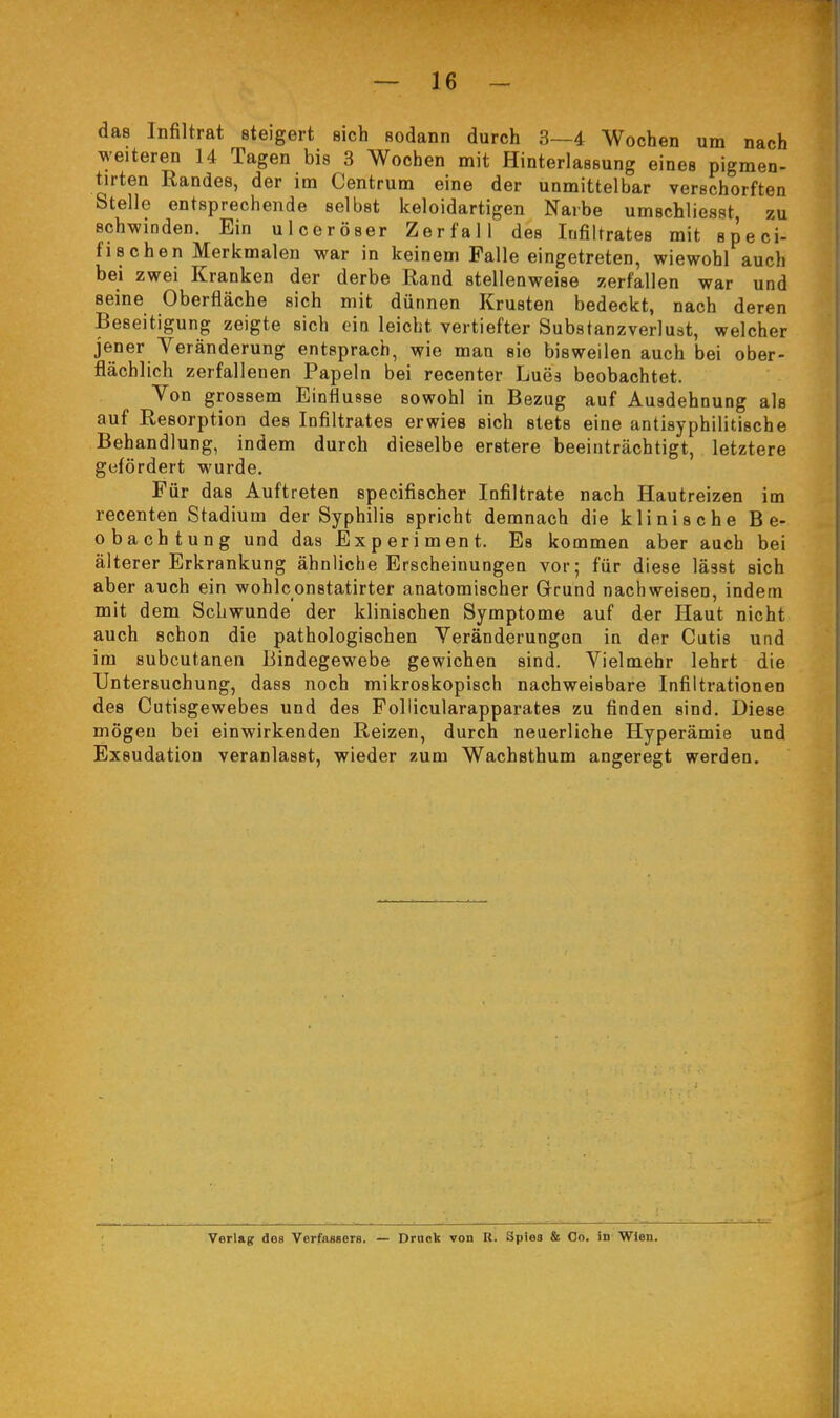 das Infiltrat steigert sich sodann durch 3—4 Wochen um nach weiteren 14 Tagen bis 3 Wochen mit Hinterlassung eines pigmen- tirten Randes, der im Centrum eine der unmittelbar verschorften Stelle entsprechende selbst keloidartigen Narbe umschliesst zu schwinden. Ein ulceröser Zerfall des Infiltrates mit speci- fisehen Merkmalen war in keinem Falle eingetreten, wiewohl auch bei zwei Kranken der derbe Rand stellenweise zerfallen war und seine Oberfläche sich mit dünnen Krusten bedeckt, nach deren Beseitigung zeigte sich ein leicht vertiefter Substanzverlust, welcher jener Veränderung entsprach, wie man sie bisweilen auch bei ober- flächlich zerfallenen Papeln bei recenter Lues beobachtet. Von grossem Einflüsse sowohl in Bezug auf Ausdehnung als auf Resorption des Infiltrates erwies sich stets eine antisyphilitische Behandlung, indem durch dieselbe erstere beeinträchtigt, letztere gefördert wurde. Für das Auftreten specifischer Infiltrate nach Hautreizen im recenten Stadium der Syphilis spricht demnach die klinische Be- obachtung und das Experiment. Es kommen aber auch bei älterer Erkrankung ähnliche Erscheinungen vor; für diese lässt sich aber auch ein wohlconstatirter anatomischer Grund nachweisen, indem mit dem Schwunde der klinischen Symptome auf der Haut nicht auch schon die pathologischen Veränderungen in der Cutis und im subcutanen Bindegewebe gewichen sind. Vielmehr lehrt die Untersuchung, dass noch mikroskopisch nachweisbare Infiltrationen des Cutisgewebes und des Follicularapparates zu finden sind. Diese mögen bei einwirkenden Reizen, durch neuerliche Hyperämie und Exsudation veranlasst, wieder zum Wachsthum angeregt werden. Verlag des Verfassers. — Druck von R. Spiea & Co. in Wien.