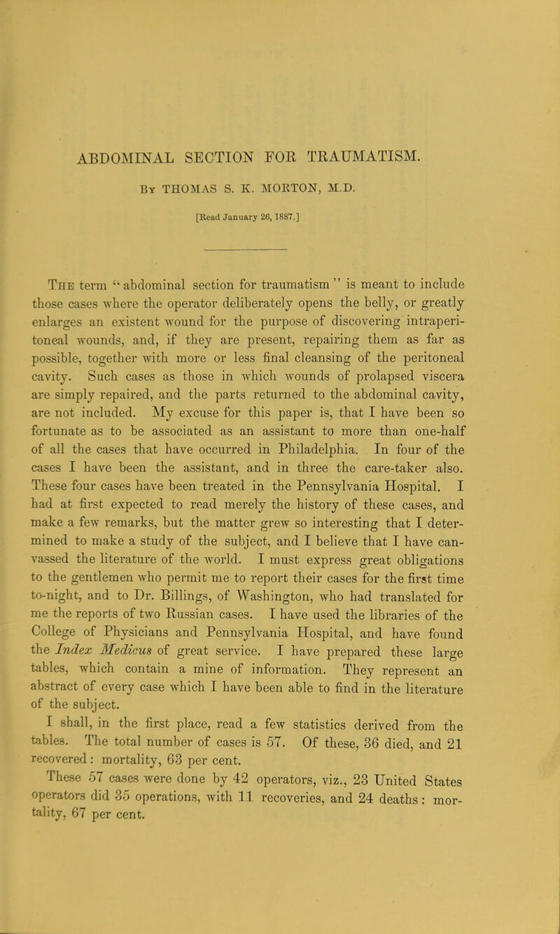 By THOMAS S. K. MORTON, M.D. [Read January 26, 1887.] The term abdominal section for traumatism  is meant to include those cases where the operator deliberately opens the belly, or greatly enlarges an existent wound for the purpose of discovering intraperi- toneal wounds, and, if they are present, repairing them as far as possible, together with more or less final cleansing of the peritoneal cavity. Such cases as those in which wounds of prolapsed viscera are simply repaired, and the parts returned to the abdominal cavity, are not included. My excuse for this paper is, that I have been so fortunate as to be associated as an assistant to more than one-half of all the cases that have occurred in Philadelphia. In four of the cases I have been the assistant, and in three the care-taker also. These four cases have been treated in the Pennsylvania Hospital. I had at first expected to road merely the history of these cases, and make a few remarks, but the matter grew so interesting that I deter- mined to make a study of the subject, and I believe that I have can- vassed the literature of the world. I must express great obligations to the gentlemen who permit me to report their cases for the first time to-night, and to Dr. Billings, of Washington, who had translated for me the reports of two Russian cases. I have used the libraries of the College of Physicians and Pennsylvania Hospital, and have found the Index Medicus of great service. I have prepared these large tables, which contain a mine of information. They represent an abstract of every case which I have been able to find in the literature of the subject. I shall, in the first place, read a few statistics derived from the tables. The total number of cases is 57. Of these, 36 died, and 21 recovered : mortality, 63 per cent. These .57 causes were done by 42 operators, viz., 23 United States operators did 35 operations, with 11 recoveries, and 24 deaths: mor- tality, 67 per cent.