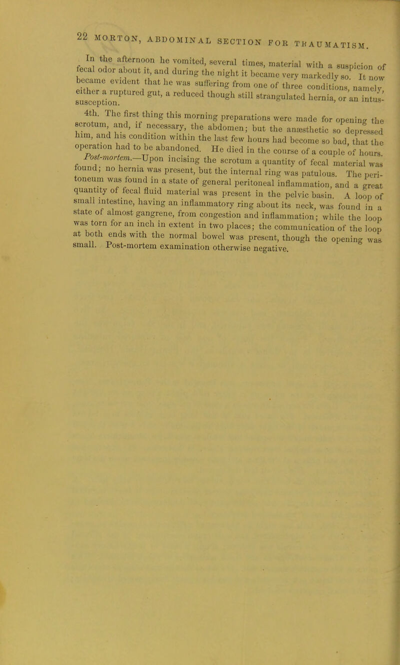 In the afternoon he vomited, several times, material with a suspicion of fecal odor about it, and during the nigiit it became very markedly so It now became evident that he was suffering from one of three condition! nam r suscrptir ' ''''' strangulated hernia, or'an intui: 4th. The first thing this morning preparations were made for opening the crotum and, if necessary, the abdomen; but the anesthetic so deprls ed lum, and Ins condition within the last few hours had become so bad. that the operation had to be abandoned. He died in the course of a couple of hours Fo8f.-moriem.~Vpon incising the scrotum a quantity of fecal material was found; no hernia was present, but the internal ring was patulous. The peri- toneum was found in a state of general peritoneal inflammation, and a great quantity of fecal fluid material was present in the pelvic ba^in. A loop of small intestine, having an inflammatory ring about its neck, was found in a state ot almost gangrene, from congestion and inflammation; while the loop was torn for an inch in extent in two places; the communication of the loop at both ends with the normal bowel was present, though the opening was small. Post-mortem examination otherwise negative.