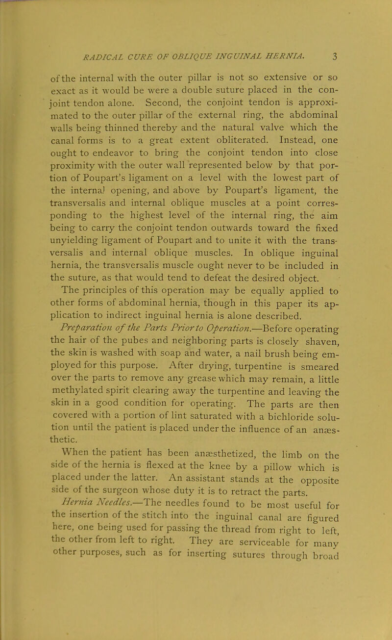 of the internal with the outer pillar is not so extensive or so exact as it would be were a double suture placed in the con- joint tendon alone. Second, the conjoint tendon is approxi- mated to the outer pillar of the external ring, the abdominal walls being thinned thereby and the natural valve which the canal forms is to a great extent obliterated. Instead, one ought to endeavor to bring the conjoint tendon into close proximity with the outer wall represented below by that por- tion of Poupart's ligament on a level with the lowest part of the interna) opening, and above by Poupart's ligament, the transversalis and internal oblique muscles at a point corres- ponding to the highest level of the internal ring, the aim being to carry the conjoint tendon outwards toward the fixed unyielding ligament of Poupart and to unite it with the trans- versalis and internal oblique muscles. In oblique inguinal hernia, the transversalis muscle ought never to be included in the suture, as that would tend to defeat the desired object. The principles of this operation may be equally applied to other forms of abdominal hernia, though in this paper its ap- plication to indirect inguinal hernia is alone described. Preparation of the Parts Prior to Operation.—Before operating the hair of the pubes and neighboring parts is closely shaven, the skin is washed with soap and water, a nail brush being em- ployed for this purpose. After drying, turpentine is smeared over the parts to remove any grease which may remain, a little methylated spirit clearing away the turpentine and leaving the skin in a good condition for operating. The parts are then covered with a portion of lint saturated with a bichloride solu- tion until the patient is placed under the influence of an anaes- thetic. When the patient has been anaesthetized, the limb on the side of the hernia is flexed at the knee by a pillow which is placed under the latter. An assistant stands at the opposite side of the surgeon whose duty it is to retract the parts. Hernia Needles.—The needles found to be most useful for the insertion of the stitch into the inguinal canal are figured here, one being used for passing the thread from right to left, the other from left to right. They are serviceable for many other purposes, such as for inserting sutures through broad