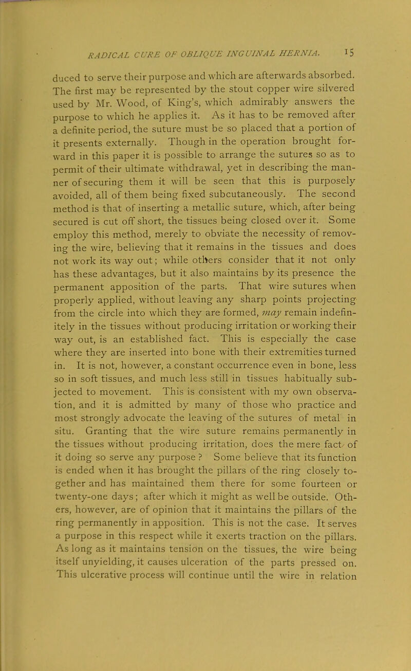 duced to serve their purpose and which are afterwards absorbed. The first may be represented by the stout copper wire silvered used by Mr. Wood, of King's, which admirably answers the purpose to which he applies it. As it has to be removed after a definite period, the suture must be so placed that a portion of it presents externally. Though in the operation brought for- ward in this paper it is possible to arrange the sutures so as to permit of their ultimate withdrawal, yet in describing the man- ner of securing them it will be seen that this is purposely avoided, all of them being fixed subcutaneously. The second method is that of inserting a metallic suture, which, after being secured is cut off short, the tissues being closed over it. Some employ this method, merely to obviate the necessity of remov- ing the wire, believing that it remains in the tissues and does not work its way out; while others consider that it not only has these advantages, but it also maintains by its presence the permanent apposition of the parts. That wire sutures when properly applied, without leaving any sharp points projecting from the circle into which they are formed, may remain indefin- itely in the tissues without producing irritation or working their way out, is an established fact. This is especially the case where they are inserted into bone with their extremities turned in. It is not, however, a constant occurrence even in bone, less so in soft tissues, and much less still in tissues habitually sub- jected to movement. This is consistent with my own observa- tion, and it is admitted by many of those who practice and most strongly advocate the leaving of the sutures of metal in situ. Granting that the wire suture remains permanently in the tissues without producing irritation, does the mere fact of it doing so serve any purpose ? Some believe that its function is ended when it has brought the pillars of the ring closely to- gether and has maintained them there for some fourteen or twenty-one days; after which it might as well be outside. Oth- ers, however, are of opinion that it maintains the pillars of the ring permanently in apposition. This is not the case. It serves a purpose in this respect while it exerts traction on the pillars. As long as it maintains tension on the tissues, the wire being itself unyielding, it causes ulceration of the parts pressed on. This ulcerative process will continue until the wire in relation