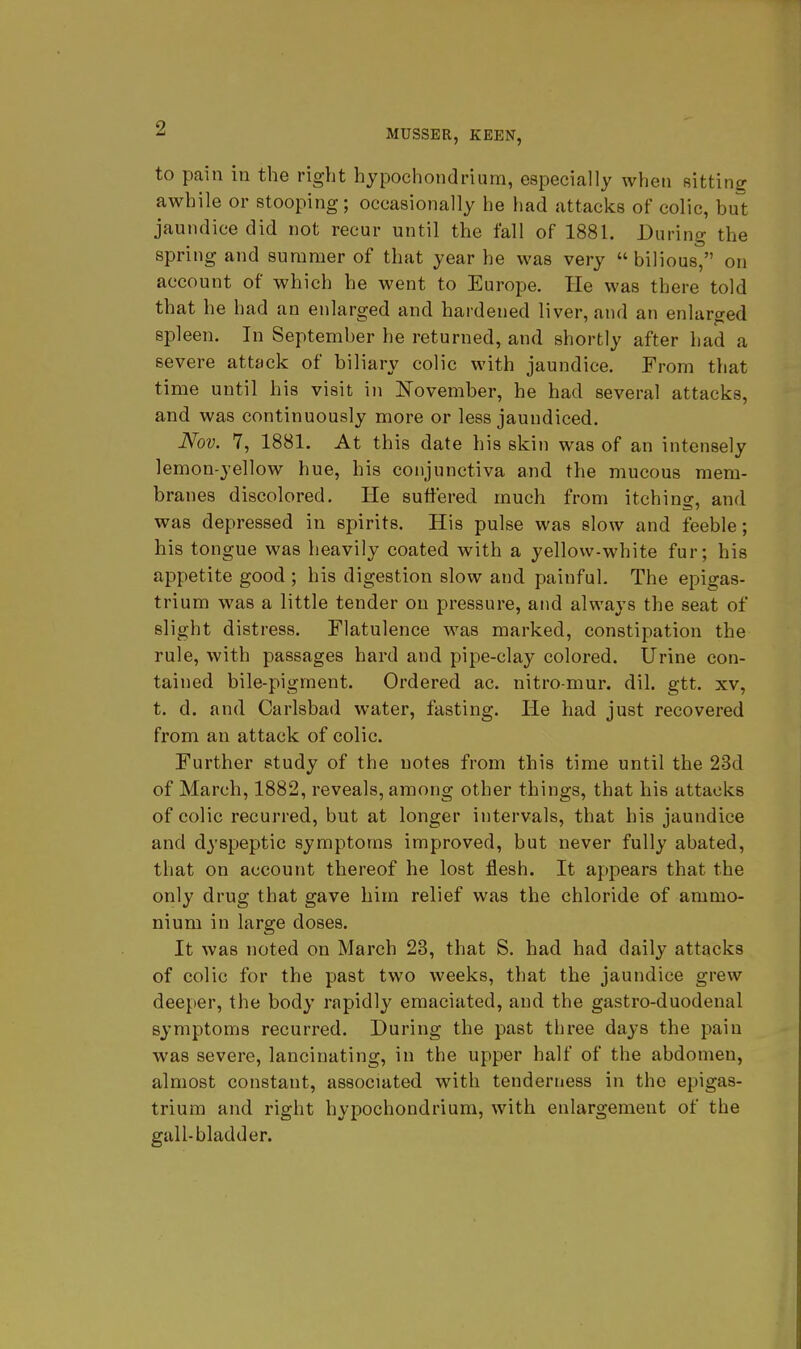 9 MUSSER, KEEN, to pain in the right hypochondrium, especially when sitting awhile or stooping; occasionally he had attacks of colic, but jaundice did not recur until the fall of 1881. During the spring and summer of that year he was very bilious, on account of which he went to Europe. He was there told that he had an enlarged and hardened liver, and an enlarged spleen. In September he returned, and shortly after had a severe attack of biliary colic with jaundice. From that time until his visit in November, he had several attacks, and was continuously more or less jaundiced. Nov. 7, 1881. At this date his skin was of an intensely lemon-yellow hue, his conjunctiva and the mucous mem- branes discolored. He suffered much from itching, and was depressed in spirits. His pulse was slow and feeble; his tongue was heavily coated with a yellow-white fur; his appetite good ; his digestion slow and painful. The epigas- trium was a little tender on pressure, and always the seat of slight distress. Flatulence was marked, constipation the rule, with passages hard and pipe-clay colored. Urine con- tained bile-pigment. Ordered ac. nitro-mur. dil. gtt. xv, t. d. and Carlsbad water, fasting. He had just recovered from an attack of colic. Further study of the notes from this time until the 23d of March, 1882, reveals, among other things, that his attacks of colic recurred, but at longer intervals, that his jaundice and dyspeptic symptoms improved, but never fully abated, that on account thereof he lost flesh. It appears that the only drug that gave him relief was the chloride of ammo- nium in large doses. It was noted on March 23, that S. had had daily attacks of colic for the past two weeks, that the jaundice grew deeper, the body rapidly emaciated, and the gastro-duodenal symptoms recurred. During the past three days the pain was severe, lancinating, in the upper half of the abdomen, almost constant, associated with tenderness in the epigas- trium and right hypochondrium, with enlargement of the gall-bladder.