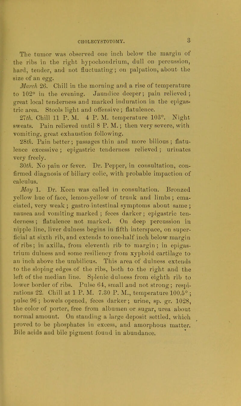 The tumor was observed one inch below the margin of the ribs in the right hypochondrium, dull on percussion, hard, tender, and not fluctuating; on palpation, about- the size of an egg. March 26. Chill in the morning and a rise of temperature to 102° in the evening. Jaundice deeper; pain relieved; great local tenderness and marked induration in the epigas- tric area. Stools light and offensive; flatulence. Tith. Chill 11 P.^M. 4 P. M. temperature 103°. Night sweats. Pain relieved until 8 P. M.; then very severe, with vomiting, great exhaustion following. 28^/i. Pain better; passages thin and more bilious; flatu- lence excessive; epigastric tenderness relieved; urinates very freely. 30^A. ISTo pain or fever. Dr. Pepper, in consultation, con- firmed diagnosis of biliary colic, with probable impaction of calculus. 3Iay 1. Dr. Keen was called in consultation. Bronzed yellow hue of face, lemon-yellow of trunk and limbs ; ema- ciated, very weak ; gastro intestinal symptoms about same ; nausea and vomiting marked ; feces darker; epigastric ten- derness ; flatulence not marked. On deep percussion in nipple line, liver dulness begins in fifth interspace, on super- ficial at sixth rib, and extends to one-half inch below margin of ribs; in axilla, from eleventh rib to margin; in epigas- trium dulness and some resiliency from xyphoid cartilage to an inch above the umbilicus. This area of dulness extends to the sloping edges of the ribs, both to the right and the left of the median line. Sjilenic dulness from eighth rib to lower border of ribs. Pulse 64, small and not strong; respi- rations 22. Chill at 1 P. M. 7.80 P. M., temperature 100.5° ; pulse 96 ; bowels opened, feces darker; urine, sp. gr. 1028, the color of porter, free from albumen or sugar, urea about normal amount. On standing a large deposit settled, which proved to be phosphates in excess, and amorphous matter. Bile acids and bile pigment found in abundance.