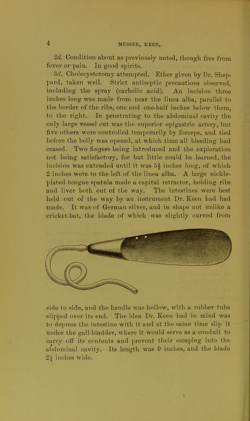 2d. Condition about as previously noted, though free from fever or pain. In good spirits. M. Cbolecystotomy attempted. Ether given by Dr. Shep- pard, taken well. Strict antiseptic precautions observed, including the spray (carbolic acid). An incision three inches long was made from near the linea alba, parallel to the border of the ribs, one and one-half inches belov^ them, to the right. In penetrating to the abdominal cavity the only large vessel cut was the superior epigastric artery, but five others were controlled temporarily by forceps, and tied before the belly was opened, at which time all bleeding had ceased. Two fingers being introduced and the exploration not being satisfactory, for but little could be learned, the incision was extended until it was 5J inches long, of which 2 inches were to the left of the linea alba. A large nickle- plated tongue spatula made a capital retractor, holding ribs and liver both out of the way. The intestines were best held out of the way by an instrument Dr. Keen had had made. It was of German silver, and in shape not unlike a cricket-bat, the blade of which was slightly curved from side to side, and the handle was hollow, with a rubber tube slipped over its end. The idea Dr. Keen had in mind was to depress the intestine with it and at the same time slip it utider the gall-bladder, where it would serve as a conduit to carry off its contents and prevent their escaping into the abdominal cavity. Its length was 9 inches, and the blade 2^ inches wide.