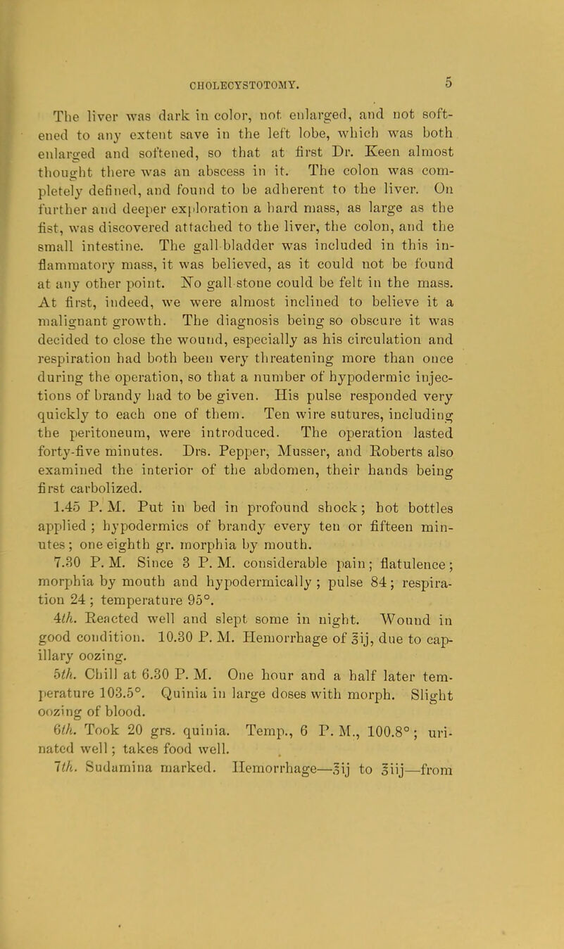 The liver was dark in color, not enlargefl, and not soft- ened to any extent save in the left lobe, M'hich was both enlarged and softened, so that at first Dr. Keen almost thought there was an abscess in it. The colon was com- pletely defined, and found to be adherent to the liver. On further and deeper exfiloration a hard mass, as large as the fist, was discovered attached to the liver, the colon, and the small intestine. The gall bladder was included in this in- flammatory mass, it was believed, as it could not be found at any other point. ISTo gall stone could be felt in the mass. At first, indeed, we were almost inclined to believe it a malignant growth. The diagnosis being so obscure it was decided to close the wound, especially as his circulation and respiration had both been very threatening more than once during the operation, so that a number of hypodermic injec- tions of brandy had to be given. His pulse responded very quickly to each one of them. Ten wire sutures, including the peritoneum, were introduced. The operation lasted forty-five minutes. Drs. Pepper, Musser, and E,oberts also examined the interior of the abdomen, their hands beino- first carbolized. 1.45 P.M. Put in bed in profound shock; hot bottles applied ; hypodermics of brandy every ten or fifteen min- utes ; one eighth gr. morphia by mouth. 7.30 P. M. Since 3 P. M. considerable pain; flatulence; morphia by mouth and hypodermically ; pulse 84; respira- tion 24 ; temperature 95°. ^Ih. Reacted well and slept some in night. Wound in good condition. 10.30 P. M. Hemorrhage of gij, due to cap- illary oozing. bth. Chill at 6.30 P. M. One hour and a half later tem- jierature 103.5°. Quiniu in large doses with morph. Slight oozing of blood. Qth. Took 20 grs. quinia. Temp., 6 P. M., 100.8°; uri- nated well; takes food well. 1th. Sudamina marked. Hemorrhage—.^ij to ^iij—from