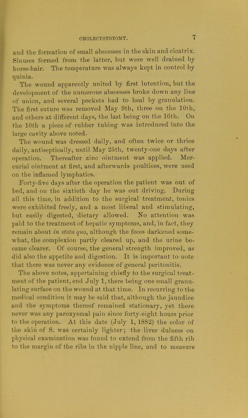 and the formation of small abscesses in the skin and cicatrix. Sinuses formed from the latter, but were well drained by horse-hair. The temperature was always kept in control by quinia. The wound apparently united by first intention, but the development of the numerous abscesses broke down any line of union, and several pockets had to heal by granulation. The first suture was removed May 9th, three on the 10th, and others at dift'ereut days, the last being on the 16th. On the 10th a piece of rubber tubing was introduced into the large cavity above noted. The wound was dressed daily, and often twice or thrice daily, antiseptically, until May 25th, twenty-one days after operation. Thereafter zinc ointment was applied. Mer- curial ointment at first, and afterwards poultices, were used on the inflamed lymphatics. Forty-five days after the operation the patient was out of bed, and on the sixtieth day he was out driving. During all this time, in addition to the surgical treatment, tonics were exhibited freely, and a most liberal and stimulating, but easily digested, dietary allowed. No attention was p)aid to the treatment of hepatic symptoms, and, in fact, they remain about in statu quo, although the feces darkened some- what, the complexion partly cleared up, and the urine be- came clearer. Of course, the general strength improved, as did also the appetite and digestion. It is important to note that there was never any evidence of general peritonitis. The above notes, appertaining chiefly to the surgical treat- ment of the patient, end July 1, there being one small granu- lating surface on the wound at that time. In recurring to the medical condition it may be said that, although the jaundice and the symptoms thereof remained stationary, yet there never was any paroxysmal pain since forty-eight hours prior to the operation. At this date (July 1, 1882) the color of the skin of S. was certainly lighter; the liver dulness on physical examination was found to extend from the fifth rib to the margin of the ribs in the nipi)le line, and to measure