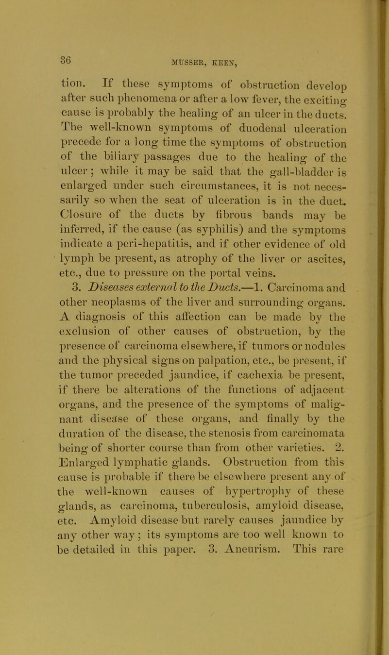 tion. If these symptoms of obstruction develop after such phenomena or after a low fever, the exciting cause is probably the healing of an ulcer in the ducts. The well-known symptoms of duodenal ulceration precede for a long time the symptoms of obstruction of the biliary passages due to the healing of the ulcei-; while it may be said that the gall-bladder is enlarged under such circumstances, it is not neces- sarily so when the seat of ulceration is in the duct. Closure of the ducts by fibrous bands may be inferred, if the cause (as syphilis) and the symptoms indicate a peri-hepatitis, and if other evidence of old lymph be present, as atrophy of the liver or ascites, etc., due to pi-essure on the portal veins. 3. Diseases external to the Ducts.—1. Carcinoma and other neoplasms of the liver and surrounding organs. A diagnosis of this affection can be made by the exclusion of other causes of obstruction, by the presence of carcinoma elsewhere, if tumors or nodules and the physical signs on palpation, etc., be present, if the tumor preceded jaundice, if cachexia be present, if there be alteratioiis of the functions of adjacent organs, and the presence of the symptoms of malig- nant disease of these organs, and finally by the duration of the disease, the stenosis from carcinomata being of shorter course than from other varieties. 2. Enlarged lymphatic glands. Obstruction from this cause is probable if there be elsewhere present any of the well-known causes of hypertrophy of these glands, as carcinoma, tuberculosis, amyloid disease, etc. Amyloid disease but rarely causes jaundice by any other way; its symptoms are too well known to be detailed in this paper. 3. Aneurism. This rare
