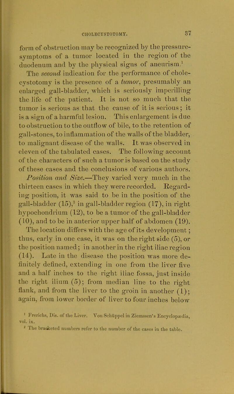 form of obstruction may be recognized by the pressure- symptoms of a tumor located in the region of the duodenum and by the physical signs of aneurism/ The second indication for the performance of chole- cystotomy is the presence of a tumor, presumably an enlarged gall-bladder, which is seriously imperilling the life of the patient. It is not so much that the tumor is serious as that the cause of it is serious; it is a sign of a harmful lesion. This enlargement is due to obstruction to the outflow of bile, to the retention of gall-stones, to inflammation of the walls of the bladder, to malignant disease of the walls. It was observed in eleven of the tabulated cases. The following account of the characters of such a tumor is based on the study of these cases and the conclusions of various authors. Position and Size.—They varied very much in the thirteen cases in which they were recorded. Regard- ing position, it was said to be in the position of the gall-bladder (15),^ in gall-bladder region (17), in right hypochondrium (12), to be a tumor of the gall-bladder (10), and to be in anterior upper half of abdomen (19). The location difiers with the age of its development; thus, early in one case, it was on the right side (5), or the position named; in another in the right iliac region (14). Late in the disease the position was moi-e de- finitely defined, extending in one from the liver five and a half inches to the right iliac fossa, just inside the right ilium (5); from median line to the right flank, and from the liver to the groin in another (1); again, from lower border of liver to four inches below ' Frerichs, Dis. of the Liver. Von Schlippel in Ziemssen's Encyclopicdia, vol, ix. ^ The braoketed numbers refer to the number of the cases in the table.