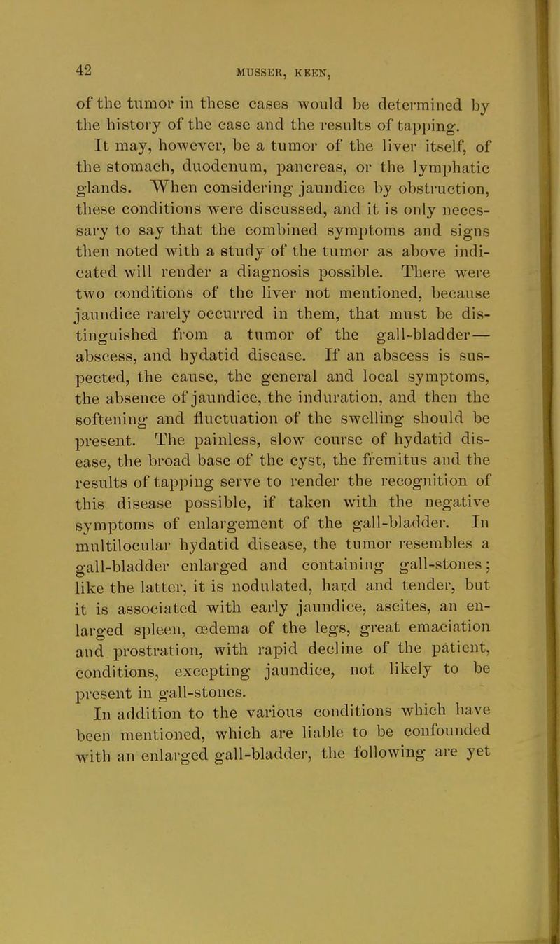 of the tumor in these cases would be determined by the history of the case and the results of tapping. It may, however, be a tumor of the liver itself, of the stomach, duodenum, pancreas, or the lymphatic glands. When considering jaundice by obstruction, these conditions were discussed, and it is only neces- sary to say that the combined symptoms and signs then noted with a study of the tumor as above indi- cated will render a diagnosis possible. There were two conditions of the liver not mentioned, because jaundice rarely occurred in them, that must be dis- tinguished from a tumor of the gall-bladder— abscess, and hydatid disease. If an abscess is sus- pected, the cause, the general and local symptoms, the absence of jaundice, the induration, and then the softening and fluctuation of the swelling should be present. The painless, slow course of hydatid dis- ease, the broad base of the cyst, the fremitus and the results of tapping serve to render the recognition of this disease possible, if taken with the negative symptoms of enlargement of the gall-bladder. In multilocular hydatid disease, the tumor resembles a gall-bladder enlarged and containing gall-stones; like the latter, it is nodulated, hard and tender, but it is associated with early jaundice, ascites, an en- larged spleen, oedema of the legs, great emaciation and prostration, with rapid decline of the patient, conditions, excepting jaundice, not likely to be present in gall-stones. In addition to the various conditions which have been mentioned, which are liable to be confounded w^ith an enlarged gall-bladdei-, the following are yet