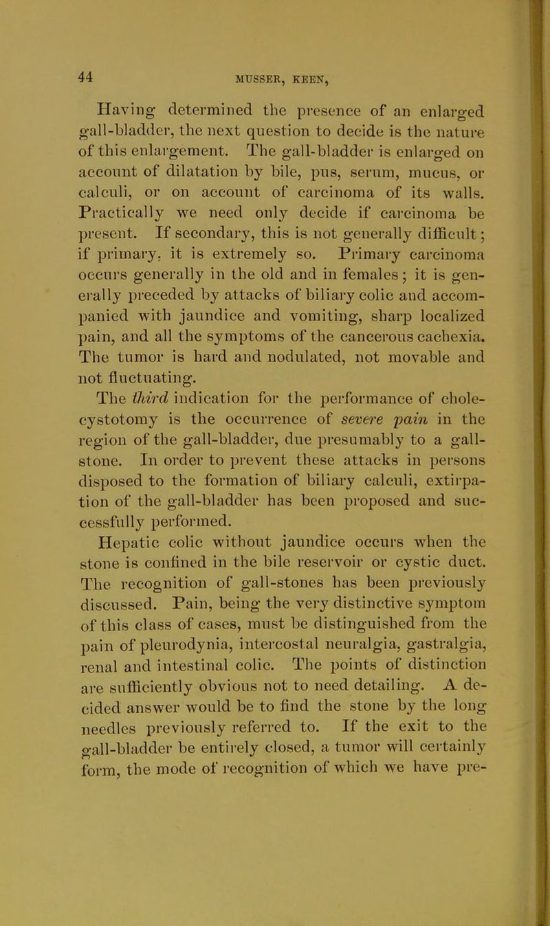 Having determined the presence of an enlarged gall-bladder, the next question to decide is the nature of this enlargement. The gall-bladder is enlarged on account of dilatation by bile, pus, serum, mucus, or calculi, or on account of carcinoma of its walls. Practically we need only decide if carcinoma be present. If secondary, this is not generally difficult; if primary, it is extremely so. Primary carcinoma occurs generally in the old and m females; it is gen- erally preceded by attacks of biliary colic and accom- panied with jaundice and vomiting, sharp localized pain, and all the symptoms of the cancerous cachexia. The tumor is hard and nodulated, not movable and not fluctuating. The iliird indication for the performance of chole- cystotomy is the occurrence of severe pain in the region of the gall-bladder, due presumably to a gall- stone. In order to prevent these attacks in persons disposed to the formation of biliary calculi, extirpa- tion of the gall-bladder has been proposed and suc- cessfully performed. Hepatic colic without jaundice occurs when the stone is confined in the bile reservoir or cystic duct. The recognition of gall-stones has been previously discussed. Pain, being the very distinctive symptom of this class of cases, must be distinguished from the pain of pleurodynia, intercostal neuralgia, gastralgia, renal and intestinal colic. The points of distinction are sufficiently obvious not to need detailing. A de- cided answer would be to find the stone by the long needles previously referred to. If the exit to the gall-bladder be entirely closed, a tumor will certainly form, the mode of recognition of which we have pre-