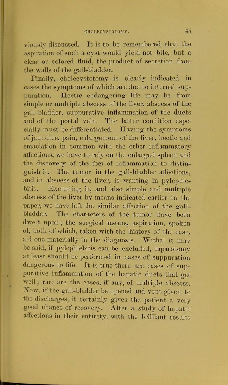 vioiisly discussed. It is to be remembered thai the aspiration of such a cyst would yield not bile, but a clear or colored fluid, the product of secretion fi'om the walls of the gall-bladder. Finally, cholecystotomy is clearly indicated in cases the symptoms of which are due to internal sup- puration. Hectic endangering life may be from simple or multiple abscess of the liver, abscess of the gall-bladder, suppurative inflammation of the ducts and of the portal vein. The latter condition espe- cially must be dififerentiated. Having the symptoms of jaundice, pain, enlargement of the liver, hectic and emaciation in common with the other inflammatory afiections, we have to rely on the enlarged spleen and the discovery of the foci of inflammation to distin- guish it. The tumor in the gall-bladder affections, and in abscess of the liver, is wanting in pylephle- bitis. Excluding it, and also simple and multiple abscess of the liver by means indicated earlier in the l)aper, we have left the similar affection of the gall- bladder. The characters of the tumor have been dwelt upon; the surgical means, aspiration, spoken of, both of which, taken with the history of the case, aid one materially in the diagnosis. Withal it may be said, if pylephlebitis can be excluded, laparotomy at least should be performed in cases of suppuration dangerous to life. It is true there are cases of sup- purative inflammation of the hepatic ducts that get well; rare are the cases, if any, of multiple abscess. Kow, if the gall-bladder be opened and vent given to the discharges, it certainly gives the patient a very good chance of recovery. After a study of hepatic affections in their entirety, with the brilliant results