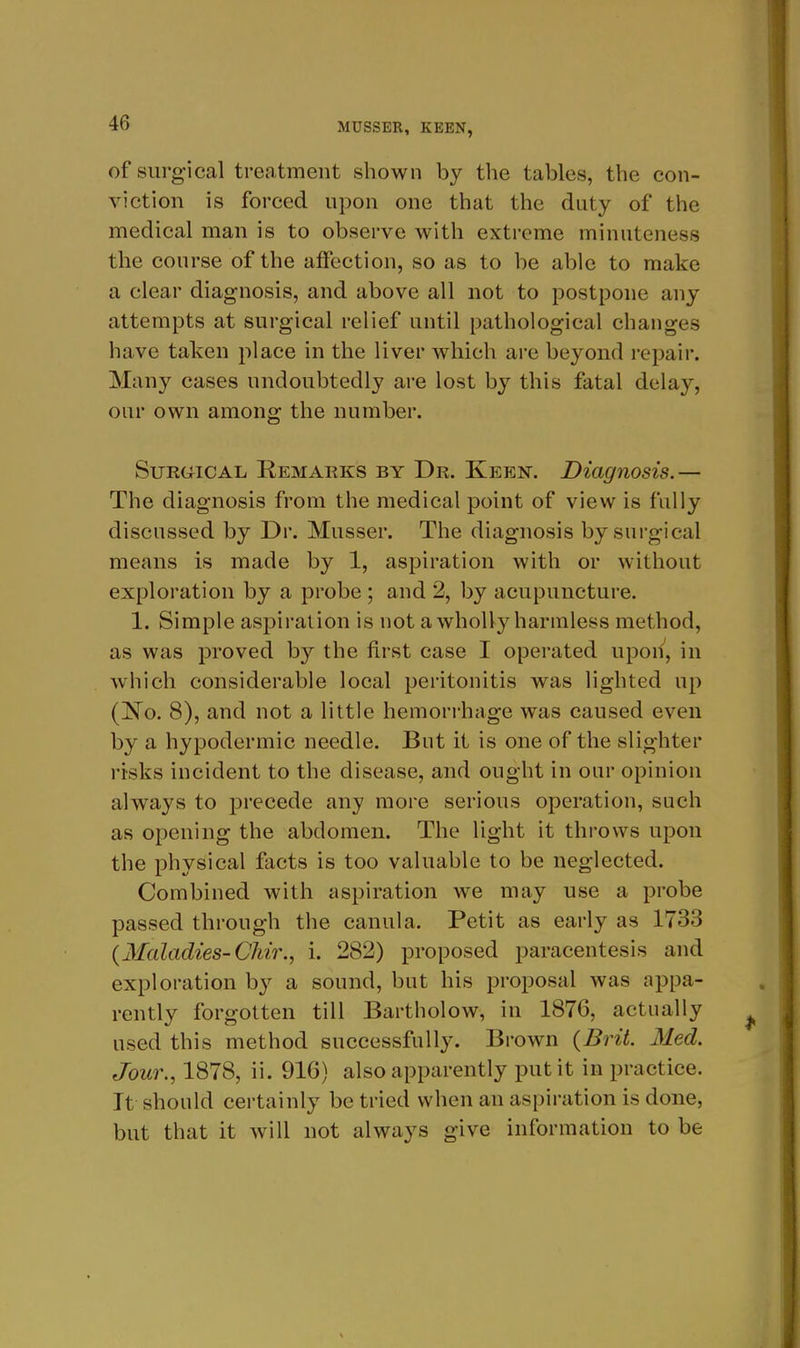 of surg'ical treatment shown by the tables, the con- viction is forced upon one that the duty of the medical man is to observe with extreme minuteness the course of the affection, so as to be able to make a clear diagnosis, and above all not to postpone any attempts at surgical relief until pathological changes have taken place in the liver which are beyond repair. Many cases undoubtedly are lost by this fatal delay, our own among the number. SuRGMCAL Remarks by Dr. Keen. Diagnosis.— The diagnosis from the medical point of view is fully discussed by Dr. Musser. The diagnosis by surgical means is made by 1, aspiration with or without exploration by a probe ; and 2, by acupuncture. 1. Simple aspiration is not a wholly harmless method, as was proved by the first case I operated upon, in which considerable local peritonitis was lighted up (]S'o. 8), and not a little hemorrhage was caused even by a hypodermic needle. But it is one of the slighter risks incident to the disease, and ought in our opinion always to precede any more serious operation, such as opening the abdomen. The light it throws upon the physical facts is too valuable to be neglected. Combined with aspiration we may use a probe passed through the canula. Petit as early as 1733 {Maladies-Cliir., i. 282) proposed paracentesis and exploration by a sound, but his proposal was appa- rently forgotten till Bartholow, in 1876, actually used this method successfully. Brown {Brit. Med. Jour., 1878, ii. 916) also apparently put it in practice. It should certainly be tried when an aspiration is done, but that it will not always give information to be
