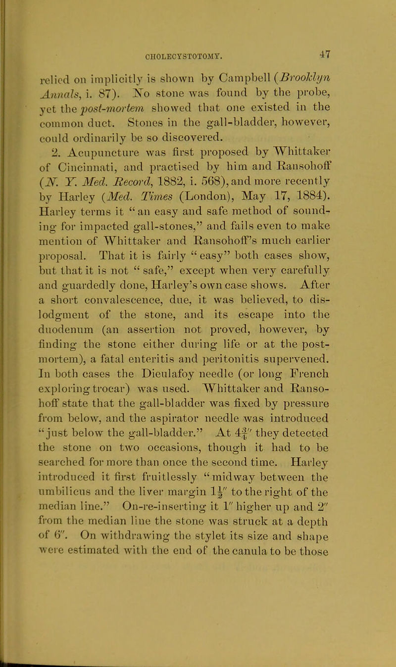 relied on implicitly is shown by Campbell {Brooldyn Annals, i. 87). stone was found by the probe, yet the post-mortem showed that one existed in the common duct. Stones in the gall-bladder, however, could ordinarily be so discovered. 2. Acupuncture was first proposed by Whittaker of Cincinnati, and practised by him and Ransohoff {N. Y. 3£ed. Becord, 1882, i. 568), and more recently by Harley {Med. Times (London), May 17, 1884). Harley terras it an easy and safe method of sound- ing for impacted gall-stones, and fails even to make mention of Whittaker and Ransohotf's much earlier proposal. That it is fairly  easy both cases show, but that it is not  safe, except when very carefully and guardedly done, Harley's own case shows. After a short convalescence, due, it was believed, to dis- lodgment of the stone, and its escape into the duodenum (an assertion not proved, however, by finding the stone either during life or at the post- mortem), a fatal enteritis and peritonitis supervened. In both cases the Dieulafoy needle (or long French exploring trocar) was used. Whittaker and Ranso- hoff state that the gall-bladder was fixed by pressure from below, and the aspirator needle was introduced just below the gall-bladder. At 4| they detected the stone on two occasions, though it had to be searched for more than once the second time. Harley introduced it first fruitlessly midway between the umbilicus and the liver margin 1| to the right of the median line. On-re-inserting it 1 higher up and 2 from the median line the stone was struck at a depth of 6. On withdrawing the stylet its size and shape were estimated with the end of thecanulato be those