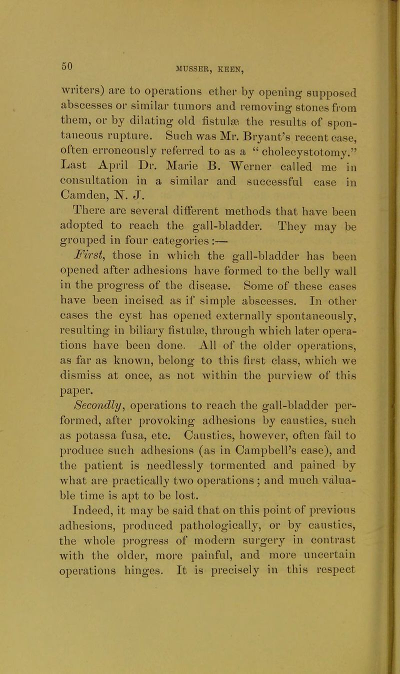 writers) are to operations ether by opening supposed abscesses or similar tumors and removing stones from them, or by dilating old fistulgp, the results of spon- taneous rupture. Such was Mr. Bryant's recent case, often erroneously referred to as a  cholecystotomy. Last April Dr. Marie B. Werner called me in consultation in a similar and successful case in Camden, l!^^. J. There arc several different methods that have been adopted to reach the gall-bladder. They may be grouped in four categories :— First, those in which the gall-bladder has been opened after adhesions have formed to the belly wall in the progress of the disease. Some of these cases have been incised as if simple abscesses. In other cases the cyst has opened externally spontaneously, resulting in biliary fistulas, through which later opera- tions have been done. All of the older operations, as far as known, belong to this first class, which we dismiss at once, as not within the purview of this paper. Secondly, operations to reach the gall-bladder per- formed, after provoking adhesions b}'^ caustics, such as potassa fusa, etc. Caustics, however, often fail to produce such adhesi(ms (as in Campbell's case), and the patient is needlessly tormented and pained by what are practically two operations; and much valua- ble time is apt to be lost. Indeed, it may be said that on this point of previous adhesions, produced pathologically, or by caustics, the whole progress of modern surgery in contrast with the older, more painful, and more uncertain operations hinges. It is preciselj'- in this respect