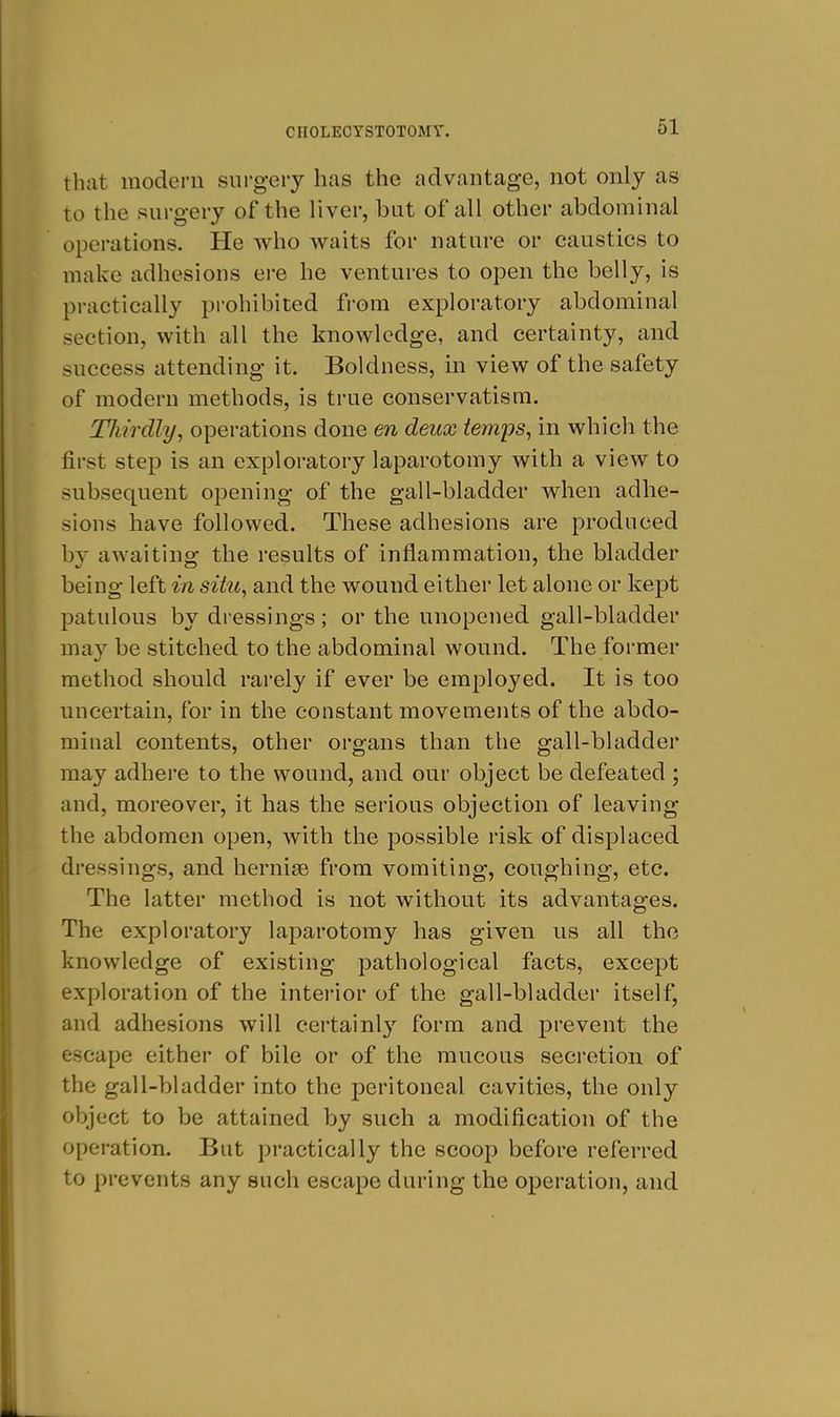 that modern surgery has the advantage, not only as to the surgery of the liver, but of all other abdominal operations. He who waits for nature or caustics to make adhesions ere he ventures to open the belly, is practically prohibited from exploratory abdominal section, with all the knowledge, and certainty, and success attending it. Boldness, in view of the safety of modern methods, is true conservatism. TJiirdly, operations done en deux temps, in which the first step is an exploratory laparotomy with a view to subsequent opening of the gall-bladder when adhe- sions have followed. These adhesions are produced by awaiting the results of inflammation, the bladder being left in situ, and the wound either let alone or kept patulous by dressings; or the unopened gall-bladder may be stitched to the abdominal wound. The former method should rarely if ever be employed. It is too uncertain, for in the constant movements of the abdo- minal contents, other organs than the gall-bladder may adhere to the wound, and our object be defeated ; and, moreover, it has the serious objection of leaving the abdomen open, with the possible risk of displaced dressings, and hernise from vomiting, coughing, etc. The latter method is not without its advantages. The exploratory laparotomy has given us all the knowledge of existing pathological facts, except exploration of the interior of the gall-bladder itself, and adhesions will eertainl}'- form and prevent the escape either of bile or of the mucous secretion of the gall-bladder into the peritoneal cavities, the only object to be attained by such a modification of the operation. But practically the scoop before referred to prevents any such escape during the operation, and