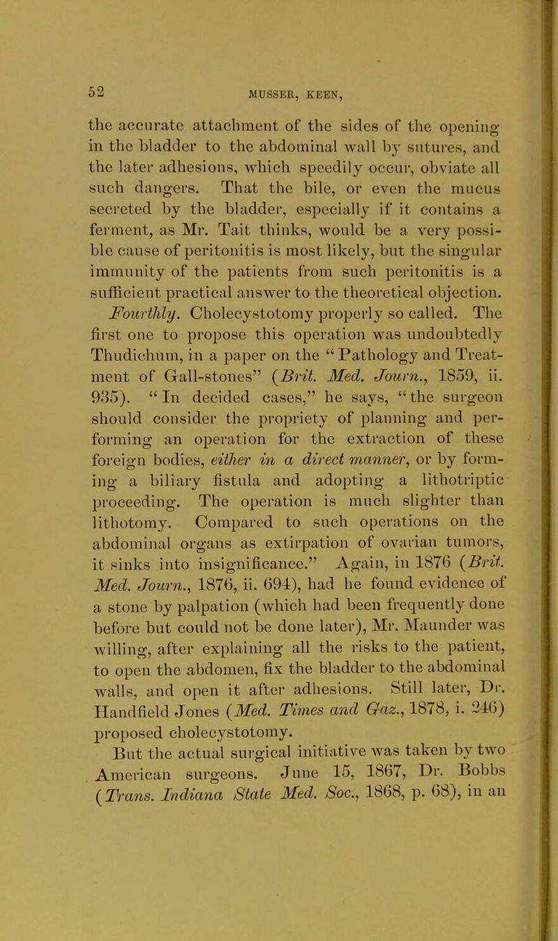 the accurate attachment of the sides of the opening in the bladder to the abdominal wall b}' sutures, and the later adhesions, which speedily occur, obviate all such dangers. That the bile, or even the mucus secreted by the bladder, especially if it contains a ferment, as Mr. Tait thinks, would be a very possi- ble cause of peritonitis is most likely, but the singular immunity of the patients from such peritonitis is a sufficient practical answer to the theoretical objection. Fourthly. Cholecystotomy properly so called. The first one to propose this operation was undoubtedly Thudichum, in a paper on the Pathology and Treat- ment of Gall-stones {Brit. Med. Journ., 1859, ii. 935).  In decided cases, he says,  the surgeon should consider the propriety of planning and per- forming an operation for the extraction of these foreign bodies, either in a direct manner^ or by form- ing a biliary fistula and adopting a lithotriptic proceeding. The operation is much slighter than lithotomy. Compared to such operations on the abdominal organs as extirpation of ovarian tumors, it sinks into insignificance. Again, in 1876 {Brit Med. Journ., 1876, ii. 694), had he found evidence of a stone by palpation (which had been frequently done before but could not be done later), Mr. Maunder was willing, after explaining all the risks to the patient, to open the abdomen, fix the bladder to the abdominal walls, and open it after adhesions. Still later, Dv. Handfield Jones {Med. Times and Gaz., 1878, i. 216) proposed cholecystotomy. But the actual surgical initiative was taken by two American surgeons. June 15, 1867, Dr. Bobbs {Trans. Indiana State Med. Soc, 1868, p. 68), in an