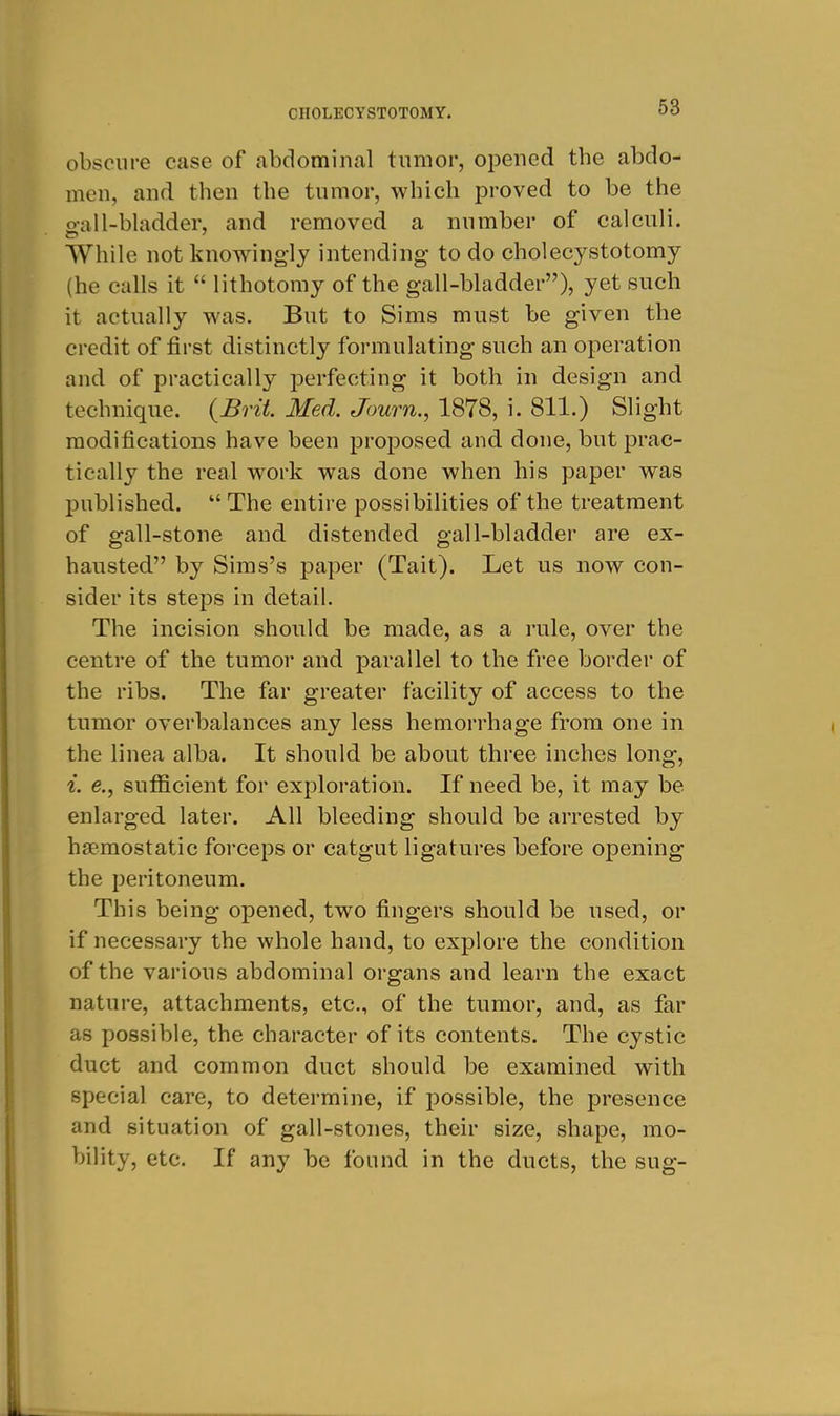 obscure case of abdominal tumor, opened the abdo- men, and then the tumor, which proved to be the o-all-bladder, and removed a number of calculi. While not knowingly intending to do cholecj^stotomy (he calls it  lithotomy of the gall-bladder), yet such it actually was. But to Sims must be given the credit of first distinctly formulating such an operation and of practically perfecting it both in design and technique. {Brit. Med. Journ., 1878, i. 811.) Slight modifications have been proposed and done, but prac- tically the real work was done when his paper was published.  The entire possibilities of the treatment of gall-stone and distended gall-bladder are ex- hausted by Sims's paper (Tait). Let us now con- sider its steps in detail. The incision should be made, as a rule, over the centre of the tumor and parallel to the free border of the ribs. The far greater facility of access to the tumor overbalances any less hemorrhage from one in the linea alba. It should be about three inches long, i. e., sufficient for exploration. If need be, it may be enlarged later. All bleeding should be arrested by haemostatic forceps or catgut ligatures before opening the peritoneum. This being opened, two fingers should be used, or if necessary the whole hand, to explore the condition of the various abdominal organs and learn the exact nature, attachments, etc., of the tumor, and, as far as possible, the character of its contents. The cystic duct and common duct should be examined with special care, to determine, if possible, the presence and situation of gall-stones, their size, shape, mo- bility, etc. If any be found in the ducts, the sug-