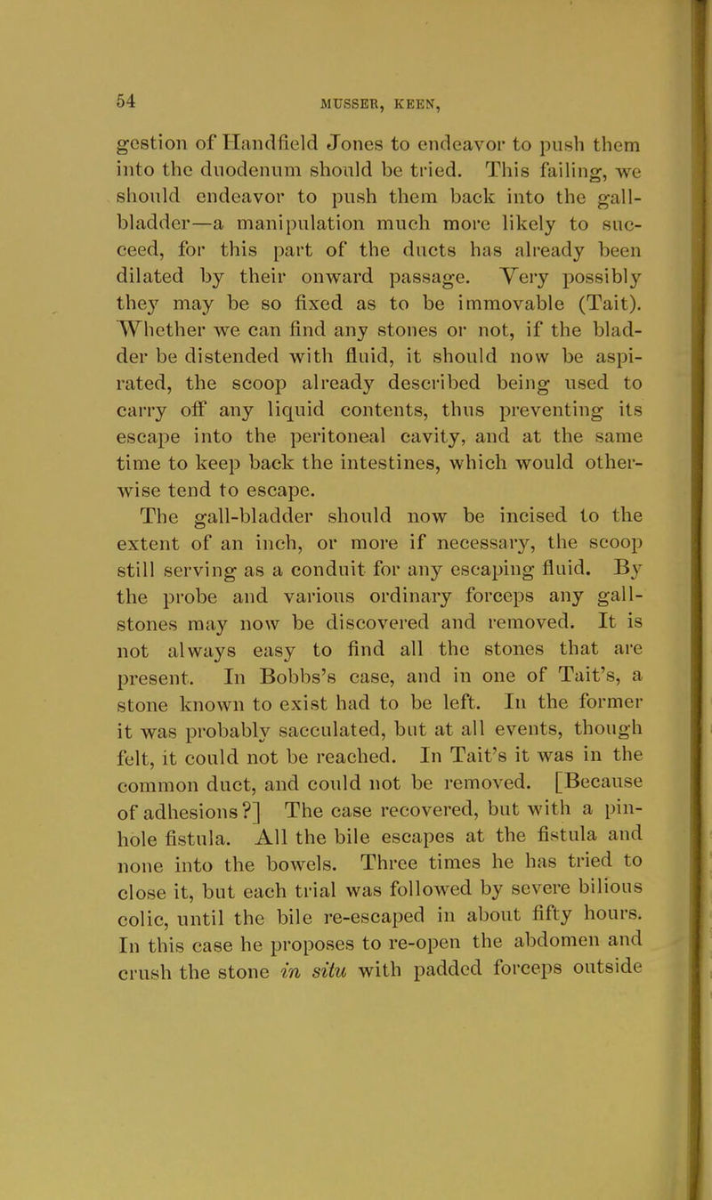 gestion of Handfield Jones to endeavor to push them into the duodenum should be tried. This faihng, we should endeavor to push them back into the gall- bladder—a manipulation much more likely to suc- ceed, for this part of the ducts has already been dilated by their onward passage. Yery possibly the}'' may be so fixed as to be immovable (Tait). Whether we can find any stones or not, if the blad- der be distended with fluid, it should now be aspi- rated, the scoop alread}'^ desci'ibed being used to carry off any liquid contents, thus preventing its escape into the peritoneal cavity, and at the same time to keep back the intestines, which would other- wise tend to escape. The gall-bladder should now be incised to the extent of an inch, or more if necessary, the scoop still serving as a conduit for any escaping fluid. By the probe and various ordinary forceps any gall- stones may now be discovered and removed. It is not always easy to find all the stones that are present. In Bobbs's case, and in one of Tait's, a stone known to exist had to be left. In the former it was probably sacculated, but at all events, though felt, it could not be reached. In Tait's it was in the common duct, and could not be removed. [Because of adhesions?] The case recovered, but with a pin- hole fistula. All the bile escapes at the fistula and none into the bowels. Three times he has tried to close it, but each trial was followed by severe bilious colic, until the bile re-escaped in about fifty hours. In this case he proposes to re-open the abdomen and crush the stone in situ with padded forceps outside