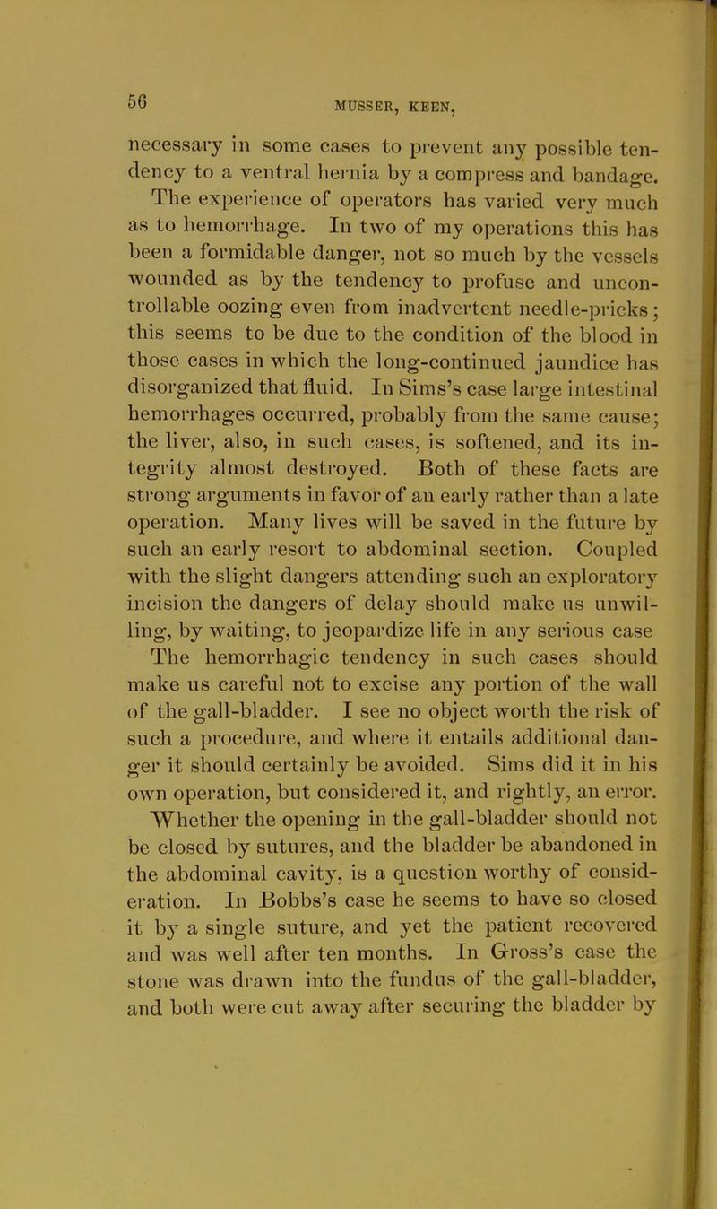 necessary in some cases to prevent any possible ten- dency to a ventral hernia by a compress and bandage. The experience of operators has varied very much as to hemorrhage. In two of my operations this has been a formidable danger, not so much by the vessels wounded as by the tendency to profuse and uncon- trollable oozing even from inadvertent needle-pricks; this seems to be due to the condition of the blood in those cases in which the long-continued jaundice has disorganized that fluid. In Sims's case large intestinal hemorrhages occurred, probably from the same cause; the liver, also, in such cases, is softened, and its in- tegrity almost destroyed. Both of these facts are strong arguments in favor of an early rather than a late operation. Many lives will be saved in the future by such an early resort to abdominal section. Coupled with the slight dangers attending such an exploratory incision the dangers of delay should make us unwil- ling, by waiting, to jeopardize life in any serious case The hemorrhagic tendency in such cases should make us careful not to excise any portion of the wall of the gall-bladder. I see no object worth the risk of such a procedure, and where it entails additional dan- ger it should certainly be avoided. Sims did it in his own operation, but considered it, and rightly, an error. Whether the opening in the gall-bladder should not be closed by sutures, and the bladder be abandoned in the abdominal cavity, is a question worthy of consid- eration. In Bobbs's case he seems to have so closed it by a single suture, and yet the patient recovered and was well after ten months. In Gross's case the stone was drawn into the fundus of the gall-bladder, and both were cut away after securing the bladder by