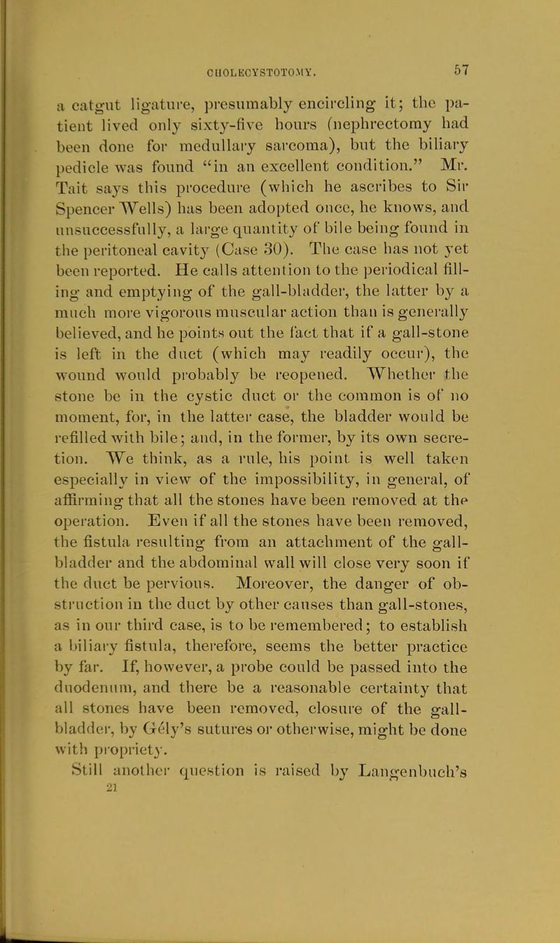 a catgut ligature, jDresumably encircling it; the pa- tient lived only sixt^^-five hours (nephrectomy had been done for medullary sarcoma), but the biliary pedicle was found in an excellent condition. Mr. Tait says this procedure (which he ascribes to Sir Spencer Wells) has been adopted once, he knows, and unsuccessfully, a large quantity of bile being found in the peritoneal cavity (Case 30). The case has not yet been reported. He calls attention to the periodical fill- ing and emptying of the gall-bladder, the latter by a much more vigorous muscular action than is generally believed, and he points out the fact that if a gall-stone is left in the duct (which may readily occur), the wound would probably be reopened. Whether the stone be in the cystic duct or the common is of no moment, for, in the latter case, the bladder would be refilled with bile; and, in the former, by its own secre- tion. We think, as a rule, his point is well taken especially in view of the impossibility, in general, of affirming that all the stones have been removed at the operation. Even if all the stones have been removed, the fistula i-esulting from an attachment of the gall- bladder and the abdominal wall will close very soon if the duct be pervious. Moreover, the danger of ob- struction in the duct by other causes than gall-stones, as in our third case, is to be remembered; to establish a biliary fistula, therefore, seems the better practice by far. If, however, a probe could be passed into the duodenum, and there be a reasonable certainty that all stones have been removed, closure of the gall- bladder, by Gely's sutures or otherwise, might be done with propriety. Still another question is raised by Langenbuch's 21
