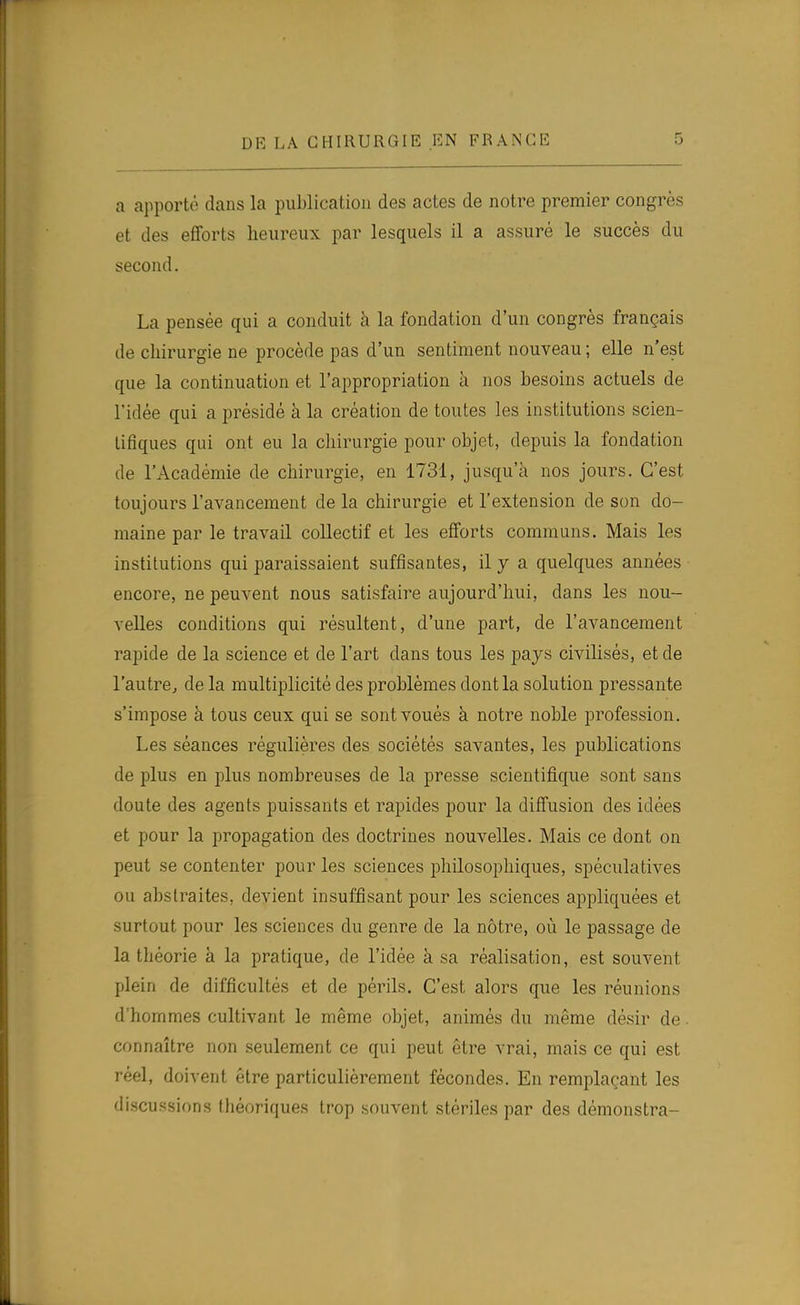 a apporte dans la publication des actes de notre premier congrès et des efforts heureux par lesquels il a assuré le succès du second. La pensée qui a conduit à la fondation d'un congrès français de chirurgie ne procède pas d'un sentiment nouveau ; elle n'est que la continuation et l'appropriation à nos besoins actuels de l'idée qui a présidé à la création de toutes les institutions scien- tifiques qui ont eu la chirurgie pour objet, depuis la fondation de l'Académie de chirurgie, en 1731, jusqu'à nos jours. C'est toujours l'avancement de la chirurgie et l'extension de son do- maine par le travail collectif et les efforts communs. Mais les institutions qui paraissaient suffisantes, il y a quelques années encore, ne peuvent nous satisfaire aujourd'hui, dans les nou- velles conditions qui résultent, d'une part, de l'aA^ancement rapide de la science et de l'art dans tous les pays civilisés, et de l'autre, de la multiplicité des problèmes dont la solution pressante s'impose à tous ceux qui se sont voués à notre noble profession. Les séances régulières des sociétés savantes, les publications de plus en plus nombreuses de la presse scientifique sont sans doute des agents puissants et rapides pour la diffusion des idées et pour la propagation des doctrines nouvelles. Mais ce dont on peut se contenter pour les sciences philosophiques, spéculatives ou abstraites, devient insuffisant pour les sciences appliquées et surtout pour les sciences du genre de la nôtre, où le passage de la théorie à la pratique, de l'idée à sa réalisation, est souvent plein de difficultés et de périls. C'est alors que les réunions d'hommes cultivant le même objet, animés du même désir de. connaître non seulement ce qui peut être vrai, mais ce qui est réel, doivent être particulièrement fécondes. En remplaçant les discussions théoriques trop souvent stériles par des démonstra-