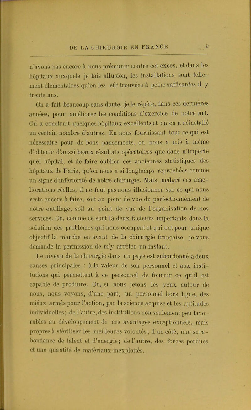 n'avons pas encore h nous prémunir contre cet excès, et dans les liùpitaux auxquels je fais allusion, les installations sont telle- ment élémentaires qu'on les eût trouvées à peine suffisantes il y trente ans. On a fait beaucoup sans doute, je le répète, dans ces dernières années, pour améliorer les conditions d'exercice de notre art. Oii a construit quelques hôpitaux excellents et on en a réinstallé un certain nombre d'autres. En nous fournissant tout ce qui est nécessaire pour de bons pansements, on nous a mis à même d'obtenir d'aussi beaux résultats opératoires que dans n'importe quel hôpital, et de faire oublier ces anciennes statistiques des hôpitaux de Paris, qu'on nous a si longtemps reprochées comme un signe d'infériorité de notre chirurgie. Mais, malgré ces amé- liorations réelles, il ne faut pas nous illusionner sur ce qui nous reste encore à faire, soit au point de vue du perfectionnement de notre outillage, soit au point de vue de l'organisation de nos services. Or, comme ce sont là deux facteurs importants dans la solution des problèmes qui nous occupent et qui ont pour unique objectif la marche en avant de la chirurgie frajiçaise, je vous demande la permission de m'y arrêter un instant. Le niveau de la chirurgie dans un pays est subordonné à deux causes principales : à la valeur de son personnel et aux insti- tutions qui permettent à ce personnel de fournir ce qu'il est capable de produire. Or, si nous jetons les yeux autour de nous, nous voyons, d'une part, un personnel hors ligne, des mieux armés pour l'action, par la science acquise et les ajjtitudes individuelles; de l'autre, des institutions non seulement peu favo- rables au développement de ces avantages exceptionnels, mais propres à stériliser les meilleures volontés ; d'un côté, une sura- bondance de talent et d'énergie; de l'autre, des forces perdues et une quantité de matériaux inexploités.