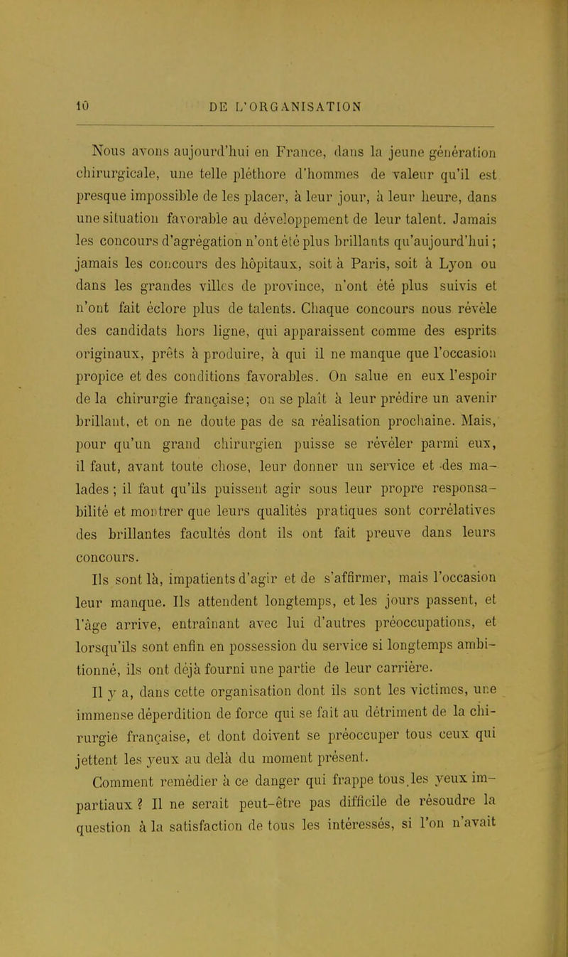 Nous avons aujourd'hui en France, dans la jeune génération chirurgicale, une telle pléthore d'hommes de valeur qu'il est l^resque impossible de les placer, à leur jour, à leur heure, dans une situation favorable au développement de leur talent. Jamais les concours d'agrégation n'ont été plus brillants qu'aujourd'hui; jamais les concours des hôpitaux, soit à Paris, soit à Lyon ou dans les grandes villes de province, n'ont été plus suivis et n'ont fait êclore plus de talents. Chaque concours nous révèle des candidats hors ligne, qui apparaissent comme des esprits originaux, prêts à produire, à qui il ne manque que l'occasion propice et des conditions favorables. On salue en eux l'espoir delà chirurgie française; on se plaît à leur prédire un avenir brillant, et on ne doute pas de sa réalisation prochaine. Mais, pour qu'un grand chirurgien puisse se révéler parmi eux, il faut, avant toute chose, leur donner un service et -des ma- lades ; il faut qu'ils puissent agir sous leur propre responsa- bilité et montrer que leurs qualités pratiques sont corrélatives des brillantes facultés dont ils ont fait preuve dans leurs concours. Ils sont là, impatients d'agir et de s'affirmer, mais l'occasion leur manque. Ils attendent longtemps, et les jours passent, et l'âge arrive, entraînant avec lui d'autres préoccupations, et lorsqu'ils sont enfin en possession du service si longtemps ambi- tionné, ils ont déjà fourni une partie de leur carrière. Il y a, dans cette organisation dont ils sont les victimes, une immense déperdition de force qui se fait au détriment de la chi- rurgie française, et dont doivent se préoccuper tous ceux qui jettent les yeux au delà du moment présent. Comment remédier à ce danger qui frappe tous.les yeux im- partiaux ? Il ne serait peut-être pas difficile de résoudre la question à la satisfaction de tous les intéressés, si l'on n'avait