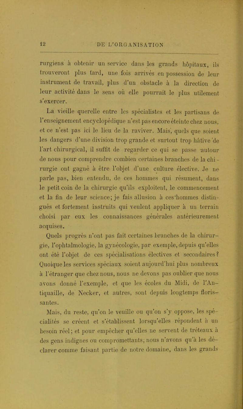 nirgiens à obtenir un service dans les grands liôpitaux, ils trouveront plus tard, une fois arrivés en possession de leur instrument de travail, plus d'un obstacle à la direction de leur activité dans le sens où elle pourrait le ])lus utilement s'exercer. La vieille querelle entre les spécialistes et les partisans de l'enseignement encyclopédique n'est pas encore éteinte chez nous, et ce n'est pas ici le lieu de la raviver. Mais', quels que soient les dangers d'une division trop grande et surtout trop hâtive 'de l'art chirurgical, il suffit de regarder ce qui se passe -autour de nous pour comprendre combien certaines branches de la chi - rurgie ont gagné à être l'objet d'une culture élective. Je ne parle pas, bien entendu, de ces liommes qui résument, dans le petit coin de la chirurgie qu'ils exploitent, le commencement et la fin de leur science; je fais allusion à ces'hommes distin- gués et fortement instruits qui veulent appliquer à un terrain choisi par eux les connaissances générales antérieurement acquises. Quels progrès n'ont pas fait certaines branches de la chirur- gie, l'ophtalmologie, la gynécologie, par exemple, depuis qu'elles ont été l'objet de ces spécialisations électives et secondaires? Quoique les services spéciaux soient aujourd'hui plus nombreux à l'étranger que chez nous, nous ne devons pas oublier que nous avons donné l'exemple, et que les écoles du Midi, de l'An- tiquaille, de Necker, et autres, sont depuis longtemps floris- santes. Mais, du reste, qu'on le veuille ou qu'on s'y oppose, les spé- cialités se créent et s'établissent lorsqu'elles répondent à un besoin réel ; et pour empêcher qu'elles ne servent de tréteaux à des gens indignes ou compromettants, nous n'avons qu'à les dé- clarer comme faisant partie de notre domaine, dans les grands