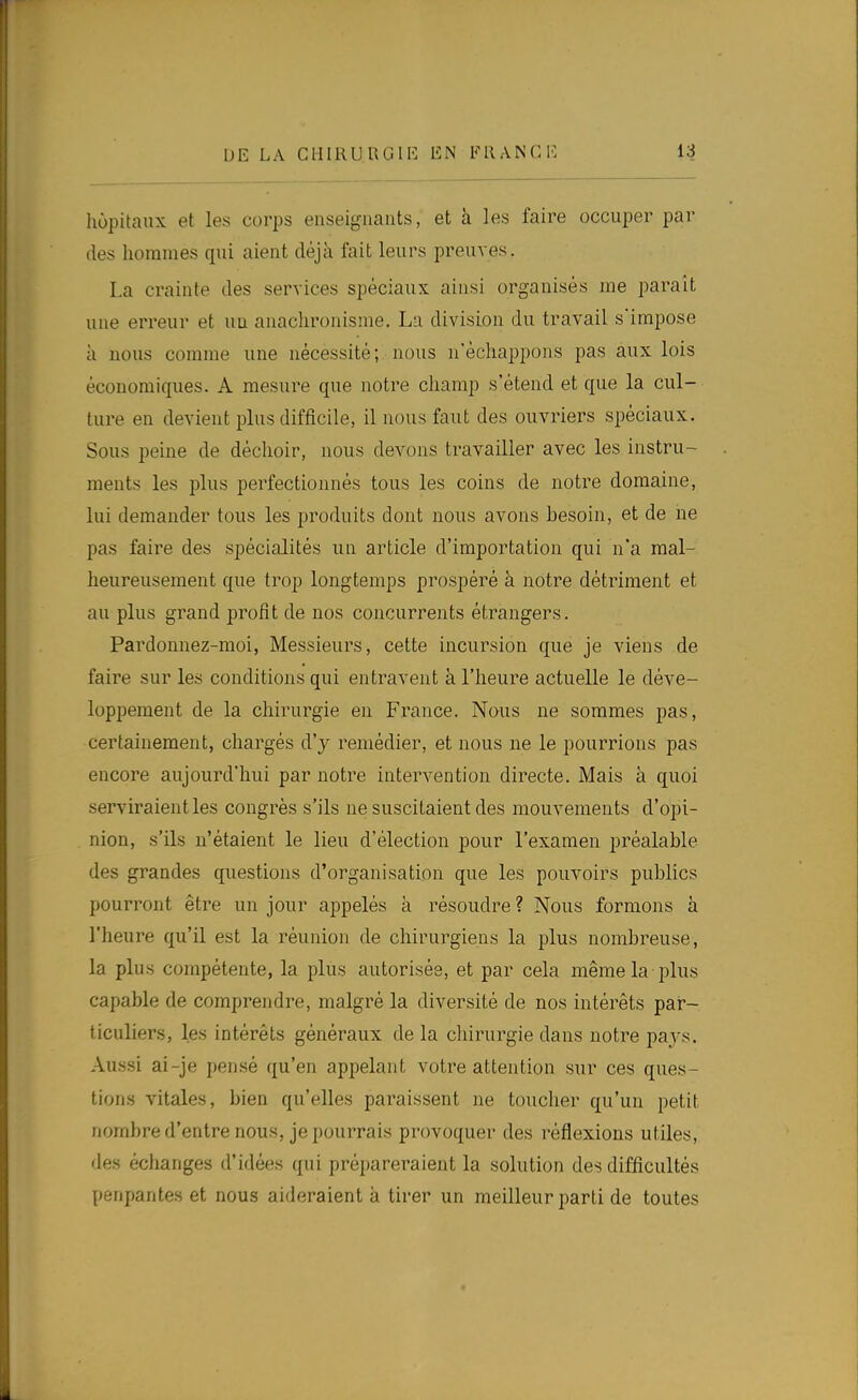 hôpitaux et les corps enseignants, et à les faire occuper par (les hommes qui aient déjà fait leurs preuves. La crainte des services spéciaux ainsi organisés me paraît une erreur et un anachronisme. La division du travail s'impose à nous comme une nécessité; nous n'échappons pas aux lois économiques. A mesure que notre champ s'étend et que la cul- ture en devient plus difficile, il nous faut des ouvriers spéciaux. Sous peine de déchoir, nous devons travailler avec les instru- ments les plus perfectionnés tous les coins de notre domaine, lui demander tous les produits dont nous avons besoin, et de ne pas faire des spécialités un article d'importation qui n'a mal- heureusement que trop longtemps prospéré à notre détriment et au plus grand profit de nos concurrents étrangers. Pardonnez-moi, Messieurs, cette incursion que je viens de faire sur les conditions qui entravent à l'heure actuelle le déve- lopjîement de la chirurgie en France. Nous ne sommes pas, certainement, chargés d'y remédier, et nous ne le pourrions pas encore aujourd'hui par notre intervention directe. Mais à quoi serviraient les congrès s'ils ne suscitaient des mouvements d'opi- nion, s'ils n'étaient le lieu d'élection pour l'examen préalable des grandes questions d'organisation que les pouvoirs publics pourront être un jour appelés à résoudre ? Nous formons à l'heure qu'il est la réunion de chirurgiens la plus nombreuse, la plus compétente, la plus autorisée, et par cela même la plus capable de comprendre, malgré la diversité de nos intérêts par- ticuliers, les intérêts généraux de la chirurgie dans notre pays. Aussi ai-je pensé qu'en appelant votre attention sur ces ques- tions vitales, bien qu'elles paraissent ne toucher qu'un petit nombre d'entre nous, je pourrais provoquer des réflexions utiles, des échanges d'idées qui préparer-aient la solution des difficultés penpantes et nous aideraient k tirer un meilleur parti de toutes