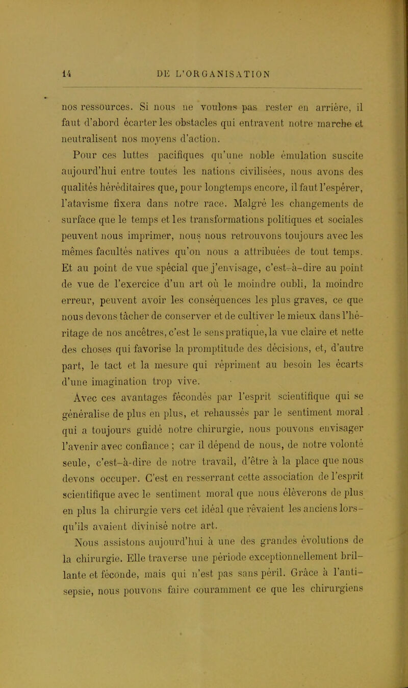 nos ressources. Si nous ne voulons pas rester en arrière, il faut d'abord écarter les obstacles qui entravent notre marche et neutralisent nos moyens d'action. Pour ces luttes pacifiques qu'une noble émulation suscite aujourd'hui entre toutes les nations civilisées, nous avons des qualités héréditaires que, pour longtemps encore, il faut l'espérer, l'atavisme fixera dans notre race. Malgré les changements de surface que le temps et les transformations politiques et sociales peuvent nous imprimer, nous nous retrouvons toujours avec les mêmes facultés natives qu'on nous a attribuées de tout temps. Et au point de vue spécial que j'envisage, c'est-k-dire au point de vue de l'exercice d'un art où le moindre oubli, la moindre erreur, peuvent avoir les conséquences les plus graves, ce que nous devons tâcher de conserver et de cultiver le mieux dans l'hé- ritage de nos ancêtres, c'est le sens pratique, la vue claire et nette des choses qui favorise la promptitude des décisions, et, d'autre part, le tact et la mesure qui répriment au besoin les écarts d'une imagination trop vive. Avec ces avantages fécondés par l'esprit scientifique qui se généralise de plus en plus, et rehaussés par le sentiment moral qui a toujours guidé notre chirurgie, nous pouvons envisager l'avenir avec confiance ; car il dépend de nous, de notre volonté seule, c'est-à-dire de notre travail, d'être à la place que nous devons occuper. C'est en resserrant cette association de l'esprit scientifique avec le sentiment moral que nous élèverons de plus en plus la chirurgie vers cet idéal que rêvaient les anciens lors- qu'ils avaient divinisé notre art. Nous assistons aujourd'hui à une des grandes évolutions de la chirurgie. Elle traverse une période exceptionnellement bril- lante et féconde, mais qui n'est pas sans péril. Grâce à l'anti- sepsie, nous pouvons faire couramment ee que les chirurgiens