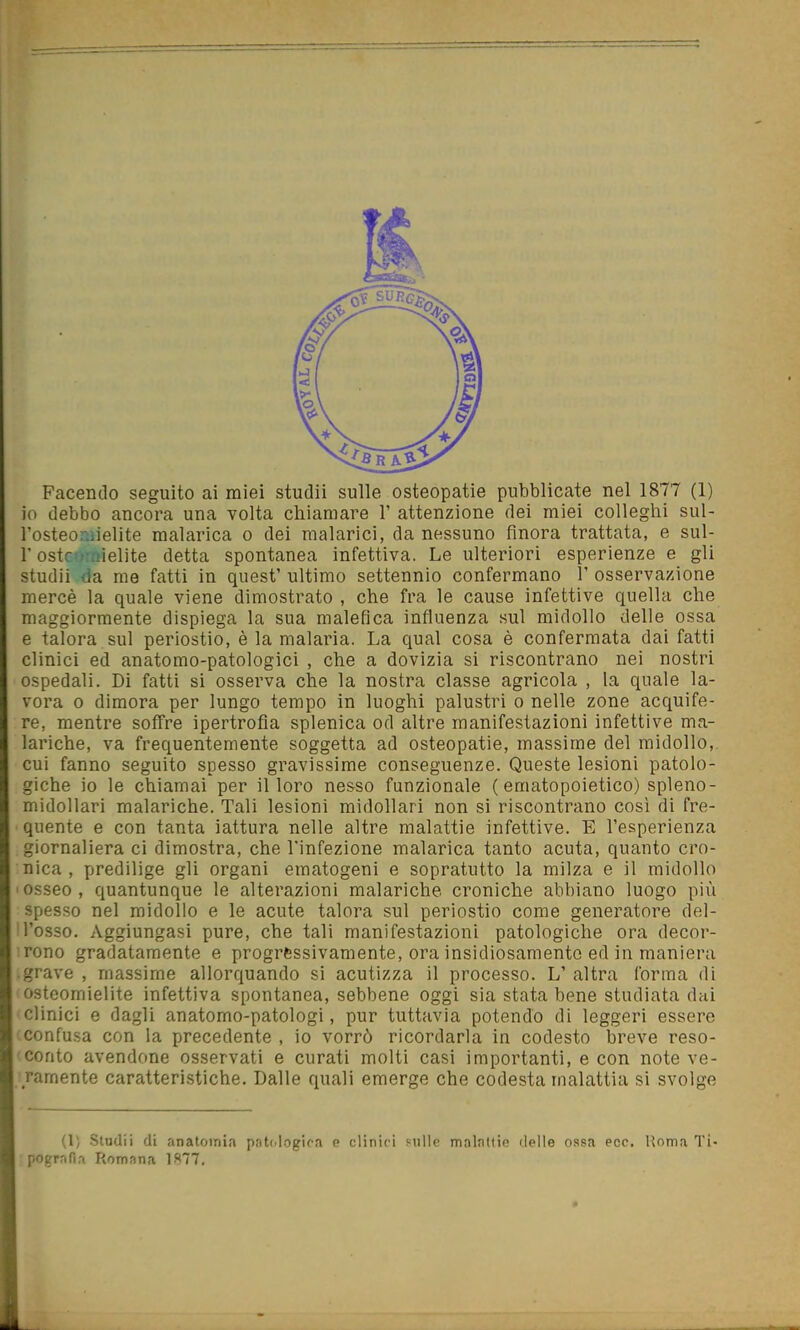 io debbo ancora una volta chiamare V attenzione dei miei colleghi sul- l'osteoniielite malarica o dei malarici, da nessuno finora trattata, e sul- r ostornìelite detta spontanea infettiva. Le ulteriori esperienze e gli studii da me fatti in quest' ultimo settennio confermano 1' osservazione mercè la quale viene dimostrato , che fra le cause infettive quella che maggiormente dispiega la sua malefica influenza sul midollo delle ossa e talora sul periostio, è la malaria. La qual cosa è confermata dai fatti clinici ed anatomo-patologici , che a dovizia si riscontrano nei nostri ospedali. Di fatti si osserva che la nostra classe agricola , la quale la- vora 0 dimora per lungo tempo in luoghi palustri o nelle zone acquife- re, mentre soffre ipertrofia splenica od altre manifestazioni infettive ma- lariche, va frequentemente soggetta ad osteopatie, massime del midollo, cui fanno seguito spesso gravissime conseguenze. Queste lesioni patolo- giche io le chiamai per il loro nesso funzionale (ematopoietico) spleno- midollari malariche. Tali lesioni midollari non si riscontrano così di fre- quente e con tanta iattura nelle altre malattie infettive. E l'esperienza giornaliera ci dimostra, che l'infezione malarica tanto acuta, quanto cro- nica , predilige gli organi ematogeni e sopratutto la milza e il midollo Iosseo, quantunque le alterazioni malariche croniche abbiano luogo più spesso nel midollo e le acute talora sul periostio come generatore del- 'l'osso. Aggiungasi pure, che tali manifestazioni patologiche ora decoi'- :rono gradatamente e progressivamente, ora insidiosamente ed in maniera .grave , massime allorquando si acutizza il processo. L' altra forma di osteomielite infettiva spontanea, sebbene oggi sia stata bene studiata dai clinici e dagli anatomo-patologi, pur tuttavia potendo di leggeri essere confusa con la precedente , io vorrò ricordarla in codesto breve reso- conto avendone osservati e curati molti casi importanti, e con note ve- ramente caratteristiche. Dalle quali emerge che codesta malattia si svolge (1; -Studii di anatomia pnti.logica e clinici mlle malattie delie ossa ecc. Roma Ti- pografia Romana 1877,