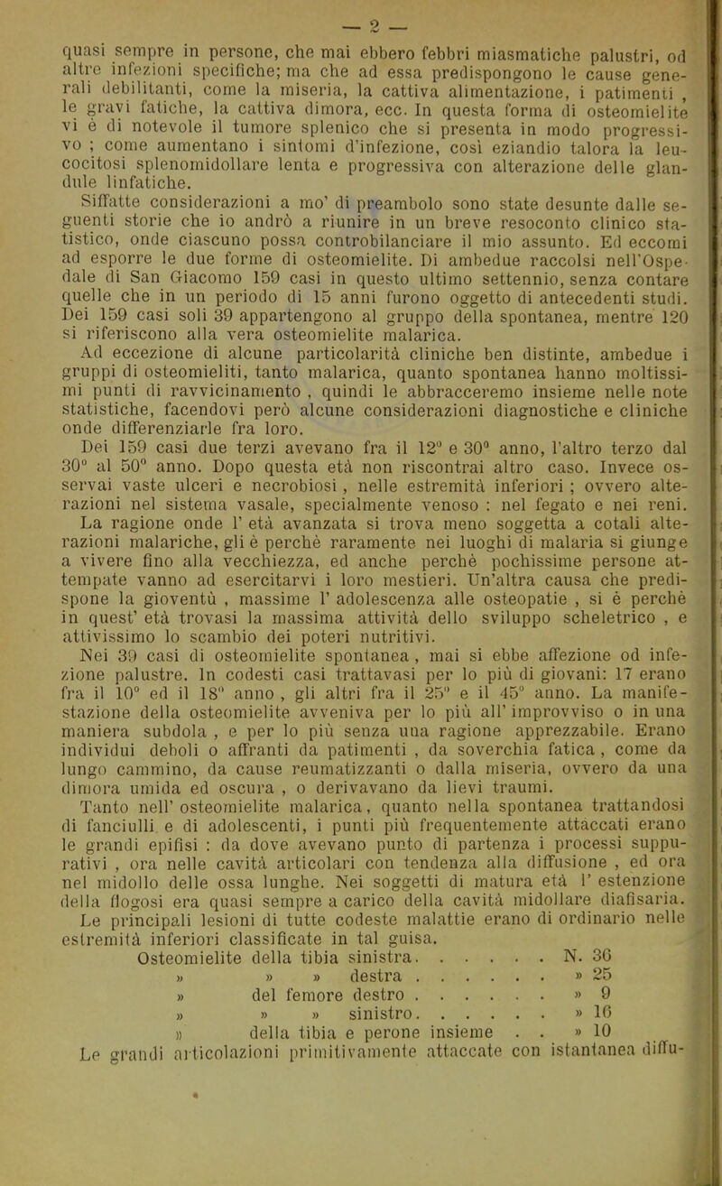 quasi sempre in persone, che mai ebbero febbri miasmatiche palustri, od altre infezioni specifiche; ma che ad essa predispongono le cause gene- rali debilitanti, come la miseria, la cattiva alimentazione, i patimenti , le gravi fatiche, la cattiva dimora, ecc. In questa forma di osteomielite vi è di notevole il tumore splenico che si presenta in modo progressi- vo ; come aumentano i sintomi d'infezione, così eziandio talora la leu- cocitosi splenomidollare lenta e progressiva con alterazione delle glan- dule linfatiche. Siffatte considerazioni a mo' di preambolo sono state desunte dalle se- guenti storie che io andrò a riunire in un breve resoconto clinico sta- tistico, onde ciascuno possa controbilanciare il mio assunto. Ed eccomi ad esporre le due forme di osteomielite. Di ambedue raccolsi nell'Ospe- dale di San Giacomo 159 casi in questo ultimo settennio, senza contare quelle che in un periodo di 15 anni furono oggetto di antecedenti studi. Dei 159 casi soli 39 appartengono al gruppo della spontanea, mentre 120 si riferiscono alla vera osteomielite malarica. Ad eccezione di alcune particolarità cliniche ben distinte, ambedue i gruppi di osteomieliti, tanto malarica, quanto spontanea hanno moltissi- mi punti di ravvicinamento , quindi le abbracceremo insieme nelle note statistiche, facendovi però alcune considerazioni diagnostiche e cliniche onde differenziarle fra loro. Dei 159 casi due terzi avevano fra il 12 e 30 anno, l'altro terzo dal 30 al 50 anno. Dopo questa età non riscontrai altro caso. Invece os- servai vaste ulceri e necrobiosi , nelle estremità inferiori ; ovvero alte- razioni nel sistema vasale, specialmente venoso : nel fegato e nei reni. La ragione onde 1' età avanzata si trova meno soggetta a cotali alte- razioni malariche, gli è perchè raramente nei luoghi di malaria si giunge a vivere fino alla vecchiezza, ed anche perchè pochissime persone at- tempate vanno ad esercitarvi i loro mestieri. Un'altra causa che predi- spone la gioventù , massime 1' adolescenza alle osteopatie , si è perchè in quest' età trovasi la massima attività dello sviluppo scheletrico , e attivissimo lo scambio dei poteri nutritivi. Nei 39 casi di osteomielite spontanea , mai si ebbe affezione od infe- zione palustre. In codesti casi trattavasi per lo più di giovani: 17 erano fra il 10 ed il 18 anno , gli altri fra il 25 e il 45 anno. La manife- stazione della osteomielite avveniva per lo più all' improvviso o in una maniera subdola , e per lo più senza una ragione apprezzabile. Erano individui deboli o affranti da patimenti , da soverchia fatica , come da lungo cammino, da cause reumatizzanti o dalla miseria, ovvero da una dimora umida ed oscura , o derivavano da lievi traumi. Tanto nell'osteomielite malarica, quanto nella spontanea trattandosi di fanciulli e di adolescenti, i punti più frequentemente attaccati erano le grandi epifisi : da dove avevano punto di partenza i processi suppu- rativi , ora nelle cavità articolari con tendenza alla diffusione , ed ora nel midollo delle ossa lunghe. Nei soggetti di matura età 1' estenzione della fiogosi era quasi sempre a carico della cavità midollare diafisaria. Le principali lesioni di tutte codeste malattie erano di ordinario nelle estremità inferiori classificate in tal guisa. Osteomielite della tibia sinistra N. 36 » » » destra » 25 » del femore destro » 9 » » » sinistro » 10 » della tibia e perone insieme . . » 10 Le c^randi articolazioni primitivamente attaccate con istantanea diflu-