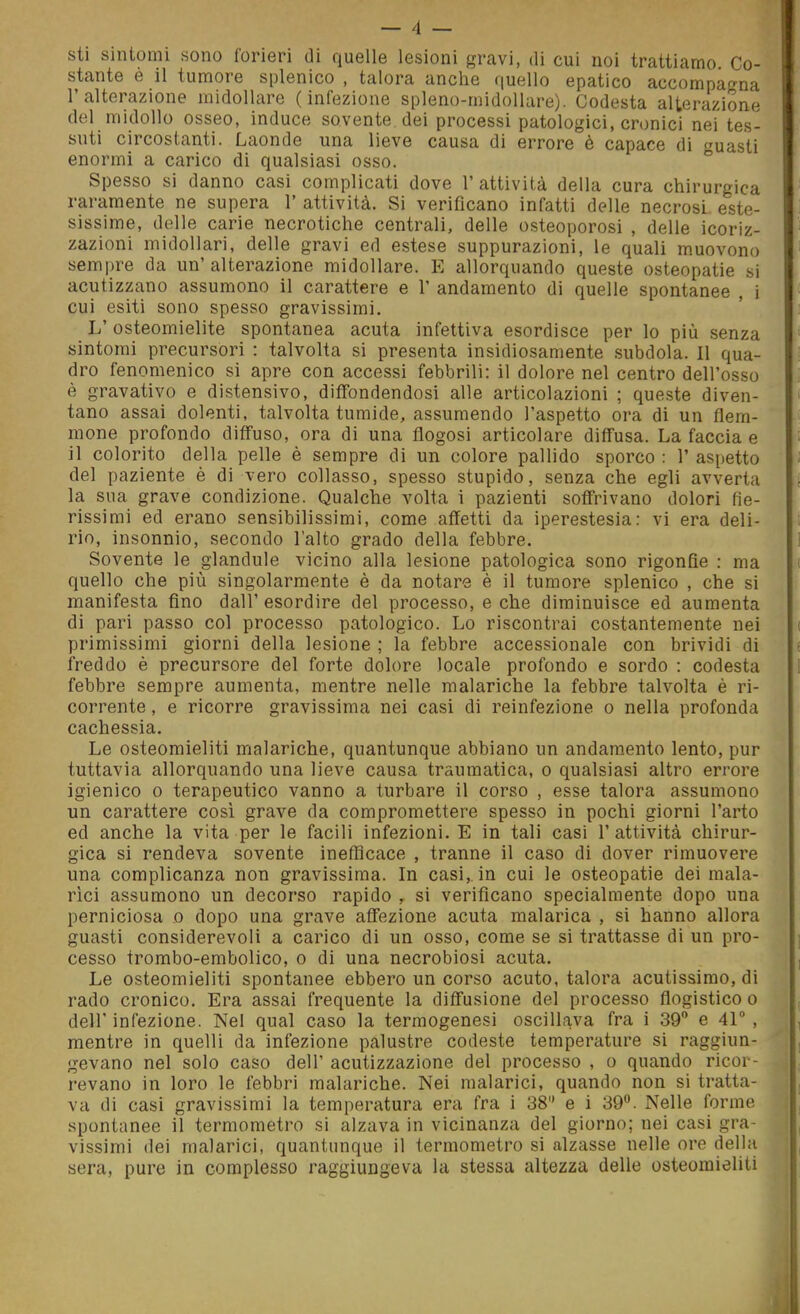 sti sintomi sono forieri di quelle lesioni gravi, di cui noi trattiamo Co- stante e il tumore splenico , talora anche quello epatico accompagna l'alterazione midollare (infezione spleno-midollare). Codesta alterazione del midollo osseo, induce sovente dei processi patologici, cronici nei tes- suti circostanti. Laonde una lieve causa di errore è capace di uasti enormi a carico di qualsiasi osso. ° Spesso si danno casi complicati dove 1' attività della cura chirurgica raramente ne supera 1' attività. Si verificano infatti delle necrosi este- sissime, delle carie necrotiche centrali, delle osteoporosi , delle icoriz- zazioni midollari, delle gravi ed estese suppurazioni, le quali muovono sempre da un' alterazione midollare. E allorquando queste osteopatie si acutizzano assumono il carattere e V andamento di quelle spontanee , i cui esiti sono spesso gravissimi. L' osteomielite spontanea acuta infettiva esordisce per lo più senza sintomi precursori : talvolta si presenta insidiosamente subdola. Il qua- dro fenomenico si apre con accessi febbrili: il dolore nel centro dell'osso è gravativo e distensivo, diffondendosi alle articolazioni ; queste diven- tano assai dolenti, talvolta tumide, assumendo l'aspetto ora di un flem- mone profondo diffuso, ora di una flogosi articolare diffusa. La faccia e il colorito della pelle è sempre di un colore pallido sporco : 1' aspetto del paziente è di vero collasso, spesso stupido, senza che egli avverta la sua grave condizione. Qualche volta i pazienti soffrivano dolori fie- rissimi ed erano sensibilissimi, come affetti da iperestesia: vi era deli- rio, insonnie, secondo l'alto grado della febbre. Sovente le glandule vicino alla lesione patologica sono rigonfie : ma quello che più singolarmente è da notare è il tumore splenico , che si manifesta fino dall'esordire del processo, e che diminuisce ed aumenta di pari passo col processo patologico. Lo riscontrai costantemente nei primissimi giorni della lesione ; la febbre accessionale con brividi di freddo è precursore del forte dolore locale profondo e sordo : codesta febbre sempre aumenta, mentre nelle malariche la febbre talvolta è ri- corrente , e ricorre gravissima nei casi di reinfezione o nella profonda cachessia. Le osteomieliti malariche, quantunque abbiano un andamento lento, pur tuttavia allorquando una lieve causa traumatica, o qualsiasi altro errore igienico 0 terapeutico vanno a turbare il corso , esse talora assumono un carattere così grave da compromettere spesso in pochi giorni l'arto ed anche la vita per le facili infezioni. E in tali casi l'attività chirur- gica si rendeva sovente inefficace , tranne il caso di dover rimuovere una complicanza non gravissima. In casi, in cui le osteopatie dei mala- rici assumono un decorso rapido , si verificano specialmente dopo una perniciosa o dopo una grave affezione acuta malarica , si hanno allora guasti considerevoli a carico di un osso, come se si trattasse di un pro- cesso trombo-embolico, o di una necrobiosi acuta. Le osteomieliti spontanee ebbero un corso acuto, talora acutissimo, di rado cronico. Era assai frequente la diffusione del processo flogistico o dell' infezione. Nel qual caso la termogenesi oscillava fra i 39 e 41 , mentre in quelli da infezione palustre codeste temperature si raggiun- gevano nel solo caso dell' acutizzazione del processo , o quando ricor- revano in loro le febbri malariche. Nei malarici, quando non si tratta- va di casi gravissimi la temperatura era fra i 38 e i 39. Nelle forme spontanee il termometro si alzava in vicinanza del giorno; nei casi gra- vissimi dei malarici, quantunque il termometro si alzasse nelle ore della sera, pure in complesso raggiungeva la stessa altezza delle osteomieliti