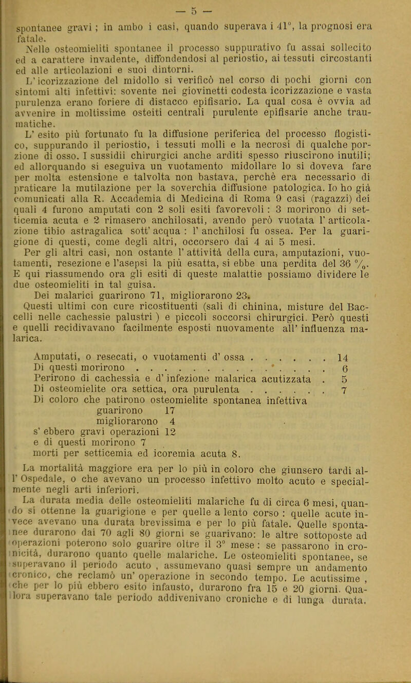 spontanee gravi ; in arabo i casi, quando superava i 41, la prognosi era fatale. Nelle osteomieliti spontanee il processo suppurativo fu assai sollecito ed a carattere invadente, diffondendosi al periostio, ai tessuti circostanti ed alle articolazioni e suoi dintorni. L'icorizzazione del midollo si verificò nel corso di pochi giorni con sintomi alti infettivi: sovente nei giovinetti codesta icorizzazione e vasta purulenza erano foriere di distacco epifisario. La qual cosa è ovvia ad avvenire in moltissime osteiti centrali purulente epifisarie anche trau- matiche. L' esito più fortunato fu la diffusione periferica del processo flogisti- co, suppurando il periostio, i tessuti molli e la necrosi di qualche por- zione di osso. I sussidii chirurgici anche arditi spesso riuscirono inutili; ed allorquando si eseguiva un vuotamento midollare lo si doveva fare per molta estensione e talvolta non bastava, perchè era necessario di praticare la mutilazione per la soverchia diffusione patologica. Io ho già comunicati alla R. Accademia di Medicina di Roma 9 casi (ragazzi) dei quali 4 furono amputati con 2 soli esiti favorevoli : 3 morirono di set- ticemia acuta e 2 rimasero anchilosati, avendo però vuotata 1' articola- zione tibio astragalica sott' acqua : 1' anchilosi fu ossea. Per la guari- gione di questi, come degli altri, occorsero dai 4 ai 5 mesi. Per gli altri casi, non ostante l'attività della cura, amputazioni, vuo- taraenti, resezione e l'asepsi la più esatta, si ebbe una perdita del 36 %. E qui riassumendo ora gli esiti di queste malattie possiamo dividere le due osteomieliti in tal guisa. Dei malarici guarirono 71, migliorarono 23. Questi ultimi con cure ricostituenti (sali di chinina, misture del Bac- celli nelle cachessie palustri ) e piccoli soccorsi chirurgici. Però questi e quelli recidivavano facilmente esposti nuovamente all' influenza ma- larica. Amputati, 0 resecati, o vuotamenti d' ossa 14 Di questi morirono ' . . . . 6 Perirono di cachessia e d'infezione malarica acutizzata . 5 Di osteomielite ora settica, ora purulenta 7 Di coloro che patirono osteomielite spontanea infettiva guarirono 17 migliorarono 4 s' ebbero gravi operazioni 12 e di questi morirono 7 morti per setticemia ed icoremia acuta 8. La mortalità maggiore era per lo più in coloro che giunsero tardi al- l' Ospedale, o che avevano un processo infettivo molto acuto e special- mente negli arti inferiori. La durata media delle osteomieliti malariche fu di circa 6 mesi, quan- do si ottenne la guarigione e per quelle a lento corso : quelle acute in- vece avevano una durata brevissima e per lo più fatale. Quelle sponta- nee durarono dai 70 agli 80 giorni se guarivano: le altre sottoposte ad operazioni poterono solo guarire oltre il 3° mese : se passarono in cro- nicità, durarono quanto quelle malariche. Le osteomieliti spontanee, se superavano il periodo acuto , assumevano quasi sempre un andamento cronico, che reclamò un' operazione in secondo tempo. Le acutissime , che por lo più ebbero esito infausto, durarono fra 15 e 20 giorni. Qua- ìlora superavano tale periodo addivenivano croniche e di lunga durata.