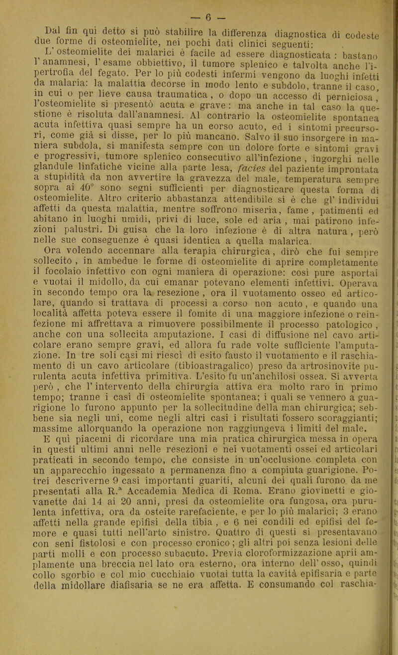 Dal fin qui detto si può stabilire la differenza diagnostica di codeste due forme di osteomielite, nei pochi dati clinici seguenti: L' osteomielite dei malarici è facile ad essere diagnosticata : bastano 1 anamnesi, l'esame obbiettivo, il tumore splenico e talvolta anche l'i- pertrofia del fegato. Per lo più codesti infermi vengono da luoghi infetti da malaria: la malattia decorse in modo lento e subdolo, tranne il caso in cui u per lieve causa traumatica , o dopo un accesso di perniciosa ' l'osteomielite si presentò acuta e grave : ma anche in tal caso la que- stione é risoluta dall'anamnesi. Al contrario la osteomielite spontanea acuta infettiva quasi sempre ha un eorso acuto, ed i sintomi precurso- ri, come già si disse, per lo più mancano. Salvo il suo insorgere in ma- niera subdola, si manifesta sempre con un dolore forte e sintomi gravi e progressivi, tumore splenico consecutivo all'infezione , ingorghi nelle glandule linfatiche vicine alla parte lesa, facies del paziente improntata a stupidità da non avvertire la gravezza del male, temperatura sempre sopra ai 40 sono segni sufficienti per diagnosticare questa forma di osteomielite. Altro criterio abbastanza attendibile si è che gì' individui affetti da questa malattia, mentre soffrono miseria, fame, patimenti ed abitano in luoghi umidi, privi di luce, sole ed aria , mai patirono infe- zioni palustri. Di guisa che la loro infezione è di altra natura , però nelle sue conseguenze è quasi identica a quella malarica. Ora volendo accennare alla terapia chirurgica, dirò che fui sempre sollecito , in ambedue le forme di osteomielite di aprire completamente il focolaio infettivo con ogni maniera di operazione: cosi pure asportai e vuotai il midollo, da cui emanar potevano elementi infettivi. Operava in secondo tempo ora la resezione , ora il vuotamento osseo ed artico- lare, quando si trattava di processi a corso non acuto, e quando una località affetta poteva essere il fomite di una maggiore infezione o rein- fezione mi affrettava a rimuovere possibilmente il processo patologico , anche con una sollecita amputazione. I casi di diffusione nel cavo arti- colare erano sempre gravi, ed allora fu rade volte sufficiente l'amputa- zione. In tre soli casi mi riesci di esito fausto il vuotamento e il raschia- mento di un cavo articolare (tibioastragalico) preso da artrosinovite pu- rulenta acuta infettiva primitiva. L'esito fu un'anchilosi ossea. Si avverta però , che l'intervento della chirurgia attiva era molto raro in primo tempo; tranne i casi di osteomielite spontanea; i quali se vennero a gua- rigione lo furono appunto per la sollecitudine della man chirurgica; seb- bene sia negli uni, come negli altri casi i risultati fossero scoraggianti; massime allorquando la operazione non raggiungeva i limiti del male. E qui piacemi di ricordare una mia pratica chirurgica messa in opera in questi ultimi anni nelle resezioni e nei vuotamenti ossei ed articolari praticati in secondo tempo, che consiste in un'occlusione, completa con un apparecchio ingessato a permanenza fino a compiuta guarigione. Po- trei descriverne 9 casi importanti guariti, alcuni dei quali furono da me presentati alla R. Accademia Medica di Roma. Erano giovinetti e gio- vanetto dai 14 ai 20 anni, presi da osteomielite ora fungosa, ora puru- lenta infettiva, ora da osteite rarefaciente, e per lo più malarici; 3 erano affetti nella grande epifisi della tibia , e 6 nei condili ed epifisi del fe- more e quasi tutti nell'arto sinistro. Quattro di questi si presentavano con seni fistolosi e con processo cronico; gli altri poi senza lesioni delle parti molli e con processo subacuto. Previa cloroformizzazione aprii am- piamente una breccia nel lato ora esterno, ora interno dell'osso, quindi collo sgorbio e col mio cucchiaio vuotai tutta la cavità epifìsaria o parte della midollare diafisaria se ne era affetta. E consumando col raschia-