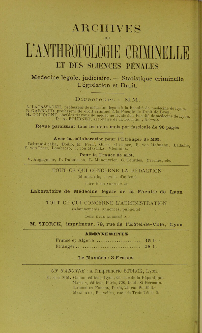 ARCHIVES DE L'ANTHROPOLOGIE CRIMINELLE ET DES SCIENCES PÉNALES Médecine légale, judiciaire. -- Statistique criminelle L,égislation et Droit. Directeiars : MM. A. LAGASSAGNE, professeur de médecine légale à la Faculté do médecine de Lyon Pl. GARRAUD, professeur de droit criminel à la Faculté de Droit de Lyon. H. GOUTAGNE, chef des travaux de médecine légale àla Faculté demédecine de Lvon A. BOURNET, secrétaire de la rédaction, Géra7it. ^ ' Revue paraissant tous les deux mois par fascicule de 96 pages Avec la collaboration pour l'Etranger de MM. Beltrani-bcalia, Bodio, E. Ferri, Gosse, Gretener, E. von Hofmann, Ladame P. von Liszt, Lombroso, J. von Maschka, Vleminkx. * Pour la France de MM. V. Augagneur, P. Dubuisson, L. Manouvrier. G. ïourdes, Yvernès, etc. TOUT CE QUI CONCERNE LA RÉDACTION (Manuscrits, envois d'auteur) DOIT ÊTRE ADKESSÉ AU Laboratoire de Médecine légale de la Faculté de Lyon TOUT CE QUI CONCERNE L'ADMINISTRATION (Abonnements, annonces, publicité) DOIT ÊTUE ADRESSÉ A M. STORCK, imprimeur, 78, rue de l'Hôtel-de-Ville, Lyon France et Algérie 15 fr. Etranger 18 fr. Le Numéro : 3 Francs ON S'ABONNE : A l'imprimerie STORCK, Lyon. Et chez MM. Georg, éditeur, Lyon, 65, rue de la République. Masson, éditeur, Paria, jfSO, boul. St-Germàin. Larose et Foecel, Paris, 22, rue Soufflot.- Manceaux, Bruxelles, rue dos Trois-Tètes, 9.