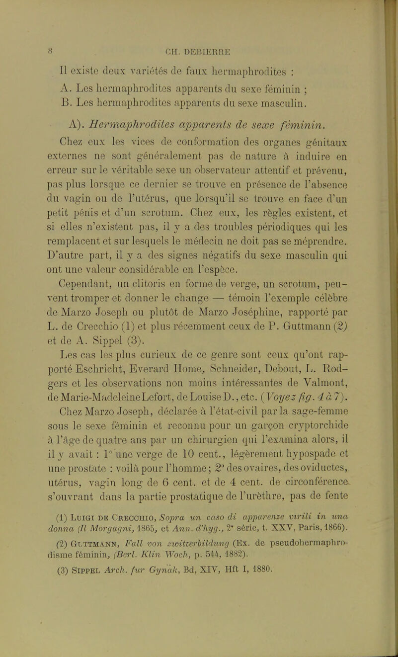 Il existe deux variétés de faux liermaphrodites : A. Les hermaphrodites apparents du sexe féminin ; B. Les hermaphrodites apparents du sexe masculin. A). Hermaphrodites apparents de sexe féminin. Chez eux les vices de conformation des organes génitaux externes ne sont généralement pas de nature à induire en erreur sur le véritable sexe un observateur attentif et prévenu, pas plus lorsque ce dernier se trouve en présence de l'absence du vagin ou de l'utérus, que lorsqu'il se trouve en face d'un petit pénis et d'un scrotum. Chez eux, les règles existent, et si elles n'existent pas, il y a des troubles périodiques qui les remplacent et sur lesquels le médecin ne doit pas se méprendre. D'autre part, il y a des signes négatifs du sexe masculin qui ont une valeur considérable en l'espèce. Cependant, un clitoris en forme de verge, un scrotum, peu- vent tromper et donner le change — témoin l'exemple célèbre de Marzo Joseph ou plutôt de Marzo Joséphine, rapporté par L. de Crecchio (1) et plus récemment ceux de P. Guttmann (2j et de A. Sippel (3). Les cas les plus curieux de ce genre sont ceux qu'ont rap- porté Eschricht, Everard Home^, Schneider, Debout, L. Rod- gers et les observations non moins intéressantes de Valmont, de Marie-Madeleine Lefort, de Louise D., etc. ( Voyez fig. 4à7). Chez Marzo Joseph, déclarée à l'état-civil parla sage-femme sous le sexe féminin et reconnu pour un garçon cryptorchide à l'câge de quatre ans par un chirurgien qui l'examina alors, il il y avait : 1 une verge de 10 cent., légèrement hypospade et une prostate : voilà pour l'homme ; 2 des ovaires, des oviductes, utérus, vagin long de 6 cent, et de 4 cent, de circonférence, s'ouvrant dans la partie prostatique de l'urèthre, pas de fente (1) LuiGi DE Crecchio, Sopra un caso di apparenze virili in una donna (Il Morgagni, 1865, et Ann. d'hyg., 2 série, t. XXV, Paris, 1866). (1) Glttmann, Fall von ^witterbildung (Ex. de pseudohermapbro- disme féminin, (Berl. Klin Woclx, p. 544, 1882). (3) Sippel Arch. fur Gynak, Bd, XIV, Hft I, 1880.