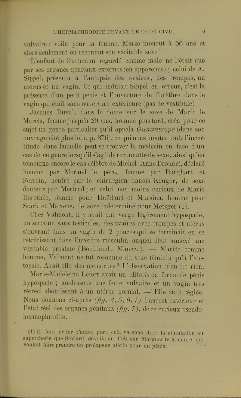 viilvairo : voilà pour la femme. Marzo mourut à 56 ans et alors seulement on reconnut son véritable sexe ! L'enfant de Guttmann regardé comme mâle ne l'était que par ses organes génitaux extern^îs (en apparence) ; celui de A. Sippel, présenta à l'autopsie des ovaires, des trompes, un utérus et un vagin. Ce qui induisit Sippel en erreur, c'est la présence d'un petit pénis et l'ouverture de l'urèthre dans le vagin qui était sans ouverture extérieure (pas de vestibule). Jacques Duval, dans le doute sur le sexe de Marin le Marcis, femme jusqu'à 20 ans, homme plustard^, créa pour ce sujet un genre particulier qu'il appela Gunantrope (dans son ouvrage cité plus loin, p. 376), ce qui nous montre toute l'incer- titude dans laquelle peut se trouver le médecin en face d'un cas de ce genre lorsqu'il s'agit de reconnaître le sexe, ainsi qu'en témoigne encore le cas célèbre de Michel-Anne Drouart, déclaré homme par Morand le père, femme par Burghart et Ferre!n, neutre par le chirurgien danois Kruger, de sexe douteux par Mertrud ; et celui non moins curieux de Marie Dorothée, femme pour Hufeland et Mursina, homme pour Stark et Martens, de sexe indéterminé pour Metzger (1). Chez Valmont, il y avait une verge légèrement hypospade, un scrotum sans testicules, des ovaires avec trompes et utérus s'ouvrant dans un vagin de 2 pouces qui se terminait en se rétrécissant dans l'urèthre masculin auquel était annexé une véritable prostate (Bonillaud^ Manec). — Mariée comme homme, Valmont ne fut reconnue du sexe féminin qu'à l'au- topsie. Avait-elle des menstrues? L'observation n'en dit rien. Marie-Madeleine Lefurt avait un clitoris en forme de pénis hypospade ; au-dessous une fente vulvaire et un vagin très rétréci aboutissant à un utérus normal. — Elle était réglée. Nous donnons ci-après (fig. 4, 5, 6,7) l'aspect extérieur et l'état réel des organes génitaux (fig. 7), de ce curieux pseudo- hermaphrodite. (4) Il faut éviter d'autre part, cela va sans dire, la simulation ou supercherie que Saviard dévoila en 1784 sur Marguerite Malaure qui voulait faire prendre un prolapsus utérin pour un pénis.