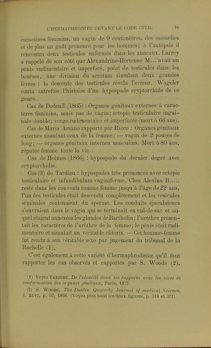 ear.-K'lères féminins, un vagin de 9 centimètres, des mamelles et de plus un goût prononcé pour les hommes ; à Tautopsie il rencontra deux testicules enfermés dans les anneaux. Larrey a rappelé de son côté que Alexandrine-Hortense M... avait un pénis rudimentaire et imperforé, point de testicules dans les bourses, une division du scrotum simulant deux grandes lèvres : la descente des testicules révéla l'erreur. Wageler conta autrefois l'histoire d'un hypospade cryptorchide de ce genre. Cas de Dodeuil (1865) : Organes génitaux externes à carac- tères féminins, mais pas de vagin; ectopie testiculaire ingui- nale double; verge rudimentaire et imperforée (mort à 66 ans). Cas de Maria Arsano rapporté par Ricco : Organes génitaux externes simulant ceux de la femme: — vagin de 2 pouces de long; — organes génitaux internes masculins. Mort à80 ans, réputée femme toute la vie. Cas de Holmes (1866) : hypospade du dernier degré avec cryptorchidie. Cas (3) de Tardieu : hypospades très prononcés avec ectopie testiculaire et infundibulum vaginiforme. Chez Alexina B resté dans les couvents comme femme jusqu'à l'âge de 22 ans, l'un des testicules était descendu complètement et les vésicules séminales contenaient du sperme. Les conduits éjaculateurs s'ouvraient dans le vagin qui se terminait en cul-de-sac et au- quel étaient annexées les glandes deBartholin; l'urèthre présen- tait les caractères de l'urèthre de la femme; le pénis était rudi- mentaire et simulait un véritable clitoris. — Cet homme-femme fut rendu à son véritable sexe par jugement du tribunal de la Rochelle (1), C'est également à cette variété d'hermaphrodisme qu'il faut rapporter les cas observés et rapportés par S. AVoods (2), M) Voyez Tardieu, De l'identité dans ses rapports avec les inces de conformation des ovfjanes fjénitaux, Paris, 1872. C2) S. Woods, The Dublin Quaterly Journal of médical Science, t. xLvi, p. .j2, 18fW. (Voyez pliLs haut les deux ligures, p. 318 et 321).