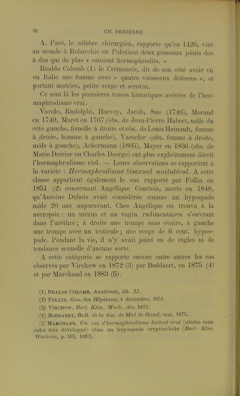 r ^2 CM. DKBIKRHK A. PmiVï, célèbro chirarg-ien, rapporte qu'en 1426, vint nu monde il Robarchio en Palatinat deux gémeaux joints dos à dos qui de plus « estoient hermaphrodits. » Realdo Colomli (1) le Crémonois, dit de son côté avoir vu en Italie une femme avec « quatre vaisseaux déferens », et portant matrice, jDetite verge et scroton. Ce sont là les premières traces historiques avérées de l'iier- maplirodisme vrai. Varole, Rudolphi, Harvey, Jacob, Sue (1746), Morand en 1749, Maret en 1767 fobs. de Jean-Pierre Hubert, mâle du côté gauche, femelle à droite etobs. de Louis Hainault, femme à clroite, homme à gauche), Varocler (obs. femme à droite, mâle à gauche), Ackermann (1805), Mayer en 1836 (obs. de Marie Derrier ou Charles Doerge) ont plus explicitement décrit l'hermaphrodisme réel. — Leurs observations se rapportent à la variété : Hermaphrodisme hisexuel tmilatèral. A cette classe appartient également le cas rapporté par Follin en 1851 (2) concernant Angélique Courtois, morte en 1848, qu'Antoine Dubois avait considérée comme un hypospade mâle 20 ans auparavant. Chez Angélique on trouva à la nécropsie : un utérus et un vagin rudimentaires s'ouvrant dans l'urèthre ; à droite une trompe sans ovaire, à gauche une trompe avec un testicule ; une verge de 6 cent, hypos- pade. Pendant la vie, il n'y avait point eu de règles ni de tendance sexuelle d'aucune sorte. A cette catégorie se rapporte encore entre autres les cas observés par Virchow en 1872 (3) par Boddaert, en 1875 (4) et par Marchand en 1883 (5). (1) Realdo Colomb, Ana<07nie, Zet. 15. (2) Follin, Gas. des Hôpitaux, 4 décembre, 1851. (3; Virchow, BcH. Klin. Woch. déc. 1872. (4) Boddaert, BiUl. de la Soc. de Mèd de Gand, mai, 1875. (5) Marchand, Un cas d'hermaphrodisme latéral vrai (utérus mas- culin très développé) chez un hypospade cryplorchide {Berl. Klin.