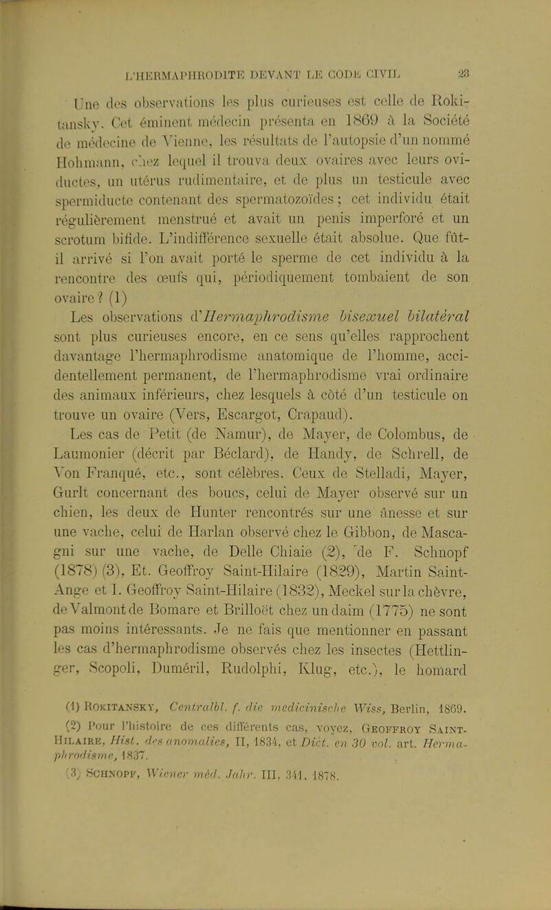 Une (les observations les plus curieuses est celle de Roki- tansky. Cet éminent médecin présenta en 1869 à la Société do médecine de Vienne, les résultats de l'autopsie d un nommé Hohmann, chez lequel il trouva deux ovaires avec leurs ovi- ductes, un utérus rudimentaire, et de plus un testicule avec spormiducte contenant des spermatozoïdes ; cet individu était régulièrement menstrué et avait un pénis imperforé et un scrotum bifide. L'indiiférence sexuelle était absolue. Que fût- il arrivé si l'on avait porté le sperme de cet individu à la rencontre des œufs qui, périodiquement tombaient de son ovaire? (1) Les observations ^'Hermaphrodisme hiseœuel bilatéral sont plus curieuses encore, en ce sens qu'elles rapprochent davantage l'iiermaphrodisme anatomique de l'iiomme, acci- dentellement permanent, de l'IiermajDlirodisme vrai ordinaire des animaux inférieurs, chez lesquels à côté d'un testicule on trouve un ovaire (Vers, Escargot, Crapaud). Les cas de Petit (de Namur), de Mayer, de Colombus, de Laumonier (décrit par Béclard), de liandy, de Schrell, de Von Franqué, etc., sont célèbres. Ceux de Stelladi, Mayer, Gurlt concernant des boucs, celui de Mayer observé sur un chien, les deux de Hunter rencontrés sur une ânesse et sur une vache, celui de Harlan observé chez le Gibbon, de Masca- gni sur une vache, de Délie Chiaie (2), 'de F. Schnopf (1878) (3), Et. Geoffroy Saint-Hilaire (1829), Martin Saint-. Ange et 1. Geoffroy Saint-Hilaire (1832), Meckel sur la chèvre, deValmontde Bomare et Brilloét chez un daim (1775) ne sont pas moins intéressants. Je ne fais que mentionner en passant les cas d'hermaphrodisme observés chez les insectes (Hettlin- ger, Scopoli, Duméril, Rudolphi, Klug, etc.), le homard (-1) ROKITANSKY, Centralbl. f. die meclicinische Wiss, Berlin, 1809. (2) Pour l'iiistoiro de ces différents cas, voyez, Geoffroy Saint- HiLAiRE, Ilisl. d'.'s anomalies, II, IHa-'i, et Die t. en 30 'ml. art. Herma- phrodisme, 1837. (3) Schnopf, Wiener mèd. Jalir. III, 341. 1878.