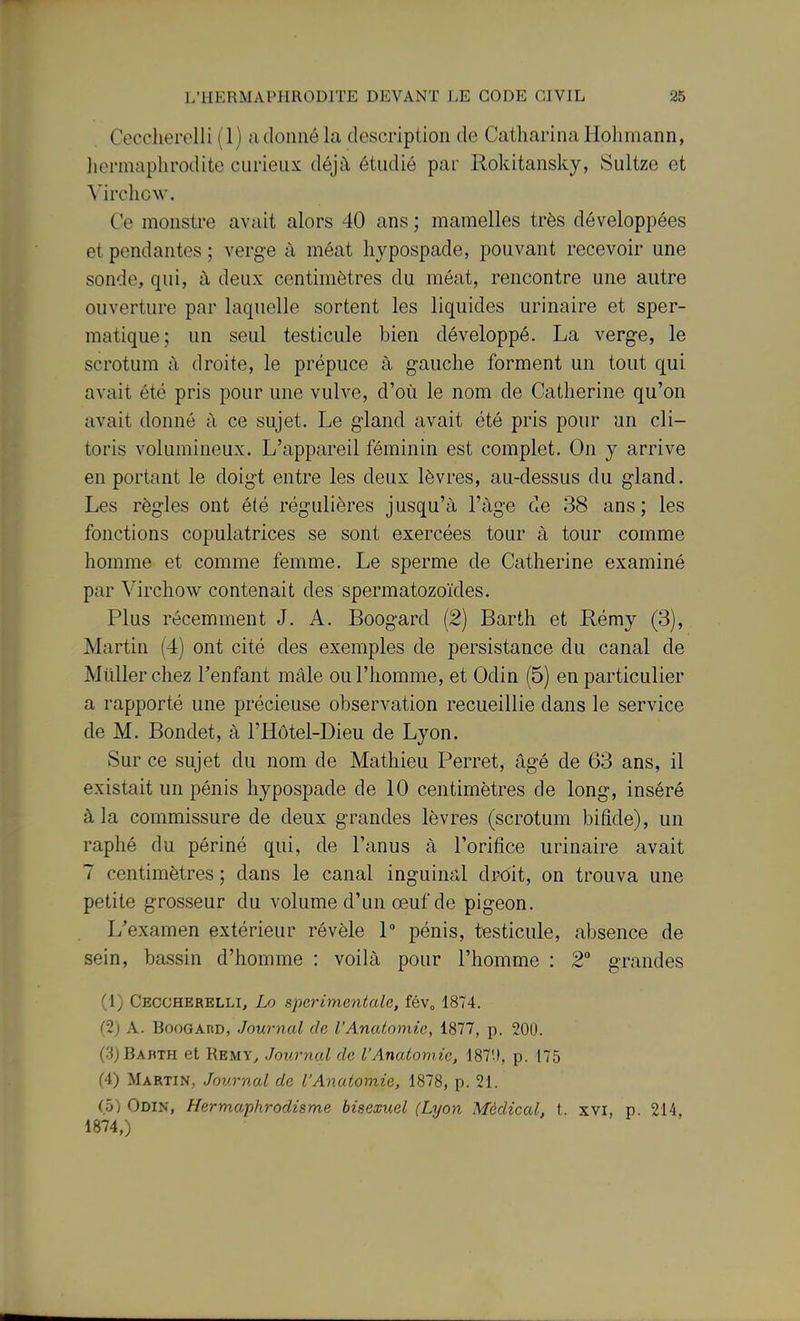 Cecclierelli (1) a donné la description de Catharina Holimann, licrmaplirodite curieux déjà étudié par Rokitansky, Sultze et Mrchcw. Ce monstre avait alors 40 ans ; mamelles très développées et pendantes ; verge à méat hjpospade, pouvant recevoir une sonde, qui, à deux centimètres du méat, rencontre une autre ouverture par laquelle sortent les liquides urinaire et sper- matique; un seul testicule bien développé. La verge, le scrotum à droite, le prépuce à gauche forment un tout qui avait été pris pour une vulve, d'où le nom de Catherine qu'on avait donné à ce sujet. Le gland avait été pris pour un cli- toris volumineux. L'appareil féminin est complet. On y arrive en portant le doigt entre les deux lèvres, au-dessus du gland. Les règles ont été régulières jusqu'à l'âge de 38 ans; les fonctions copulatrices se sont exercées tour à tour comme homme et comme femme. Le sperme de Catherine examiné par Virchow contenait des spermatozoïdes. Plus récemment J. A. Boogard (2) Barth et Rémy (3), Martin (4) ont cité des exemples de persistance du canal de Millier chez l'enfant mâle ou l'homme, et Odin (5) en particulier a rapporté une précieuse observation recueillie dans le service de M. Bondet, à l'Hôtel-Dieu de Lyon. Sur ce sujet du nom de Mathieu Perret, âgé de 63 ans, il existait un pénis hypospade de 10 centimètres de long, inséré à la commissure de deux grandes lèvres (scrotum bifide), un raphé du périné qui, de l'anus à l'orifice urinaire avait 7 centimètres ; dans le canal inguinal droit, on trouva une petite grosseur du volume d'un œuf de pigeon. L'examen extérieur révèle 1 pénis, testicule, absence de sein, bassin d'homme : voilà pour l'homme : 2° grandes (1) Ceccherelli, Lo sperimentale, fév» 1874. (2) A. BooGAno, Journal de l'Anaioniic, 1877, p. 200. (.3)Babth et Remy, Journal de l'Analomic, 187'», p. 175 (4) Martin, Journal de l'Anatomie, 1878, p. 21. (5) Odin, Hermaphrodisme bisexuel (Lyon Médical, t. xvi, p. 214, 1874,)