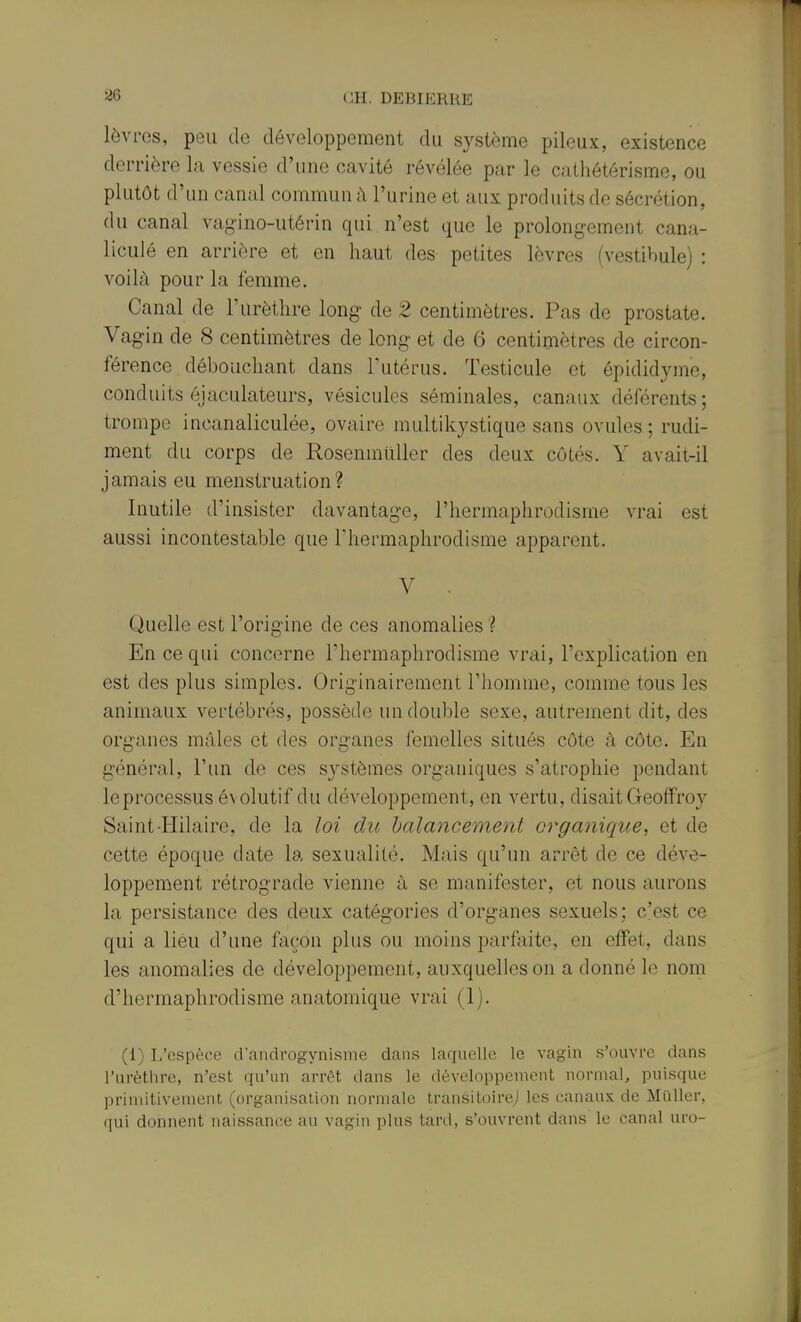 lèvres, peu de développement du système pileux, existence derrière la vessie d'une cavité révélée par le cathétérisme, ou plutôt d'un canal commun à l'urine et aux produits de sécrétion, du canal vagino-utérin qui n'est que le prolongement cana- liculé en arrière et en liaut des petites lèvres (vestibule) : voilà pour la femme. Canal de l'urètlire long- de 2 centimètres. Pas de prostate. Vagin de 8 centimètres de long et de 6 centimètres de circon- férence déboucliant dans l'utérus. Testicule et épididyme, conduits éjaculateurs, vésicules séminales, canaux déférents; trompe incanaliculée, ovaire multikystique sans ovules; rudi- ment du corps de RosenmûUer des deux côtés. Y avait-il jamais eu menstruation? Inutile d'insister davantage, l'hermaphrodisme vrai est aussi incontestable que l'hermaphrodisme apparent. V - Quelle est l'origine de ces anomalies ? En ce qui concerne l'hermaphrodisme vrai, l'explication en est des plus simples. Originairement l'homme, comme tous les animaux vertébrés, possède un double sexe, autrement dit, des organes mâles et des organes femelles situés côte à côte. En général, l'un de ces systèmes organiques s'atrophie pendant leprocessus évolutif du développement, en vertu, disait Geoffroy Saint-Hilaire, de la loi du balancement organique, et de cette époque date la sexualité. Mais qu'un arrêt de ce déve- loppement rétrograde vienne à se manifester, et nous aurons la persistance des deux catégories d'organes sexuels; c'est ce qui a lieu d'une façon plus ou moins parfaite, en effet, dans les anomalies de développement, auxquelles on a donné le nom d'hermaphrodisme anatomique vrai (1). (1) L'espèce d'androgynisme dans laquelle le vagin s'ouvre dans l'urètlire, n'est qu'un arrêt dans le développement normal, puisque primitivement (organisation normale transitoire^ les canaux de Millier, qui donnent naissance au vagin plus tard, s'ouvrent dans le canal uro-