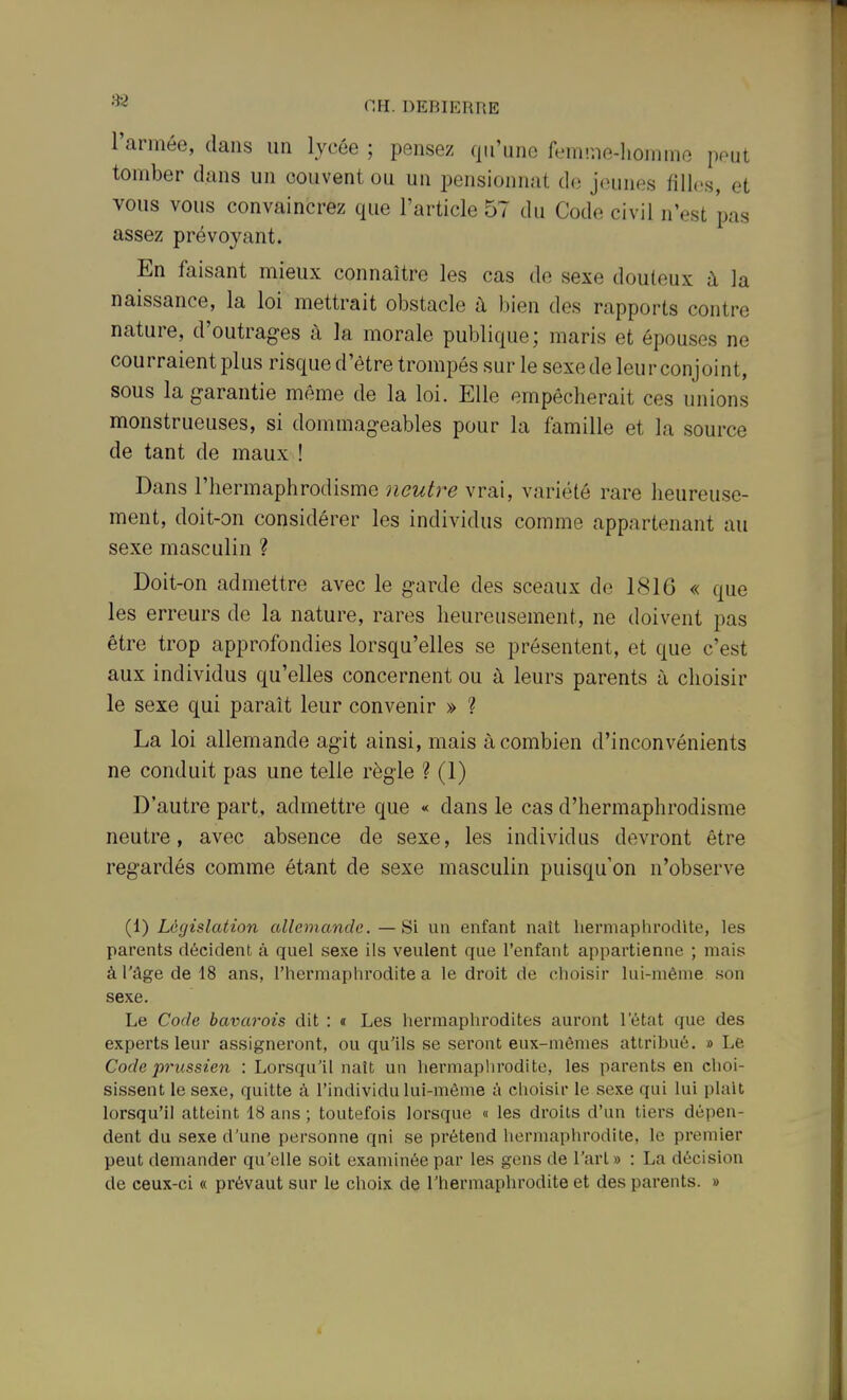 l'année, dans un lycée ; pensez qu'une femine-lionnne peut tomber dans un couvent ou un i3ensionnat de jeunes filles, et vous vous convaincrez que l'article 57 du Code civil n'est pas assez prévoyant. En faisant mieux connaître les cas de sexe douteux à la naissance, la loi mettrait obstacle à bien des rapports contre nature, d'outrages à la morale publique; maris et épouses ne courraient plus risque d'être trompés sur le sexe de leur conjoint, sous la garantie même de la loi. Elle empêcherait ces unions monstrueuses, si dommageables pour la famille et la source de tant de maux ! Dans l'hermaphrodisme neut7-e \vi\\, variété rare heureuse- ment, doit-on considérer les individus comme appartenant au sexe masculin ? Doit-on admettre avec le garde des sceaux de 1816 « que les erreurs de la nature, rares heureusement, ne doivent pas être trop approfondies lorsqu'elles se présentent, et que c'est aux individus qu'elles concernent ou à leurs parents à choisir le sexe qui paraît leur convenir » ? La loi allemande agit ainsi, mais à combien d'inconvénients ne conduit pas une telle règle ? (1) D'autre part, admettre que « dans le cas d'hermaphrodisme neutre, avec absence de sexe, les individus devront être regardés comme étant de sexe masculin puisqu'on n'observe (l) Législation allemande.—Si un enfant naît hermaphi'odite, les parents décident à quel sexe ils veulent que l'enfant appartienne ; mais à l'âge de 18 ans, l'hermaphrodite a le droit de choisir lui-même son sexe. Le Code bavarois dit : « Les hermaphrodites auront 1 état que des experts leur assigneront, ou qu'ils se seront eux-mêmes attribué. » Le Code prussien : Lorsqu'il naît un hermaplirodite, les parents en choi- sissent le sexe, quitte à l'individu lui-même à choisir le sexe qui lui plaît lorsqu'il atteint 18 ans ; toutefois lorsque « les droits d'un tiers dépen- dent du sexe d'une personne qni se prétend hermaphrodite, le premier peut demander qu'elle soit examinée par les gens de l'art» : La décision de ceux-ci « prévaut sur le choix de l'hermaphrodite et des parents. »