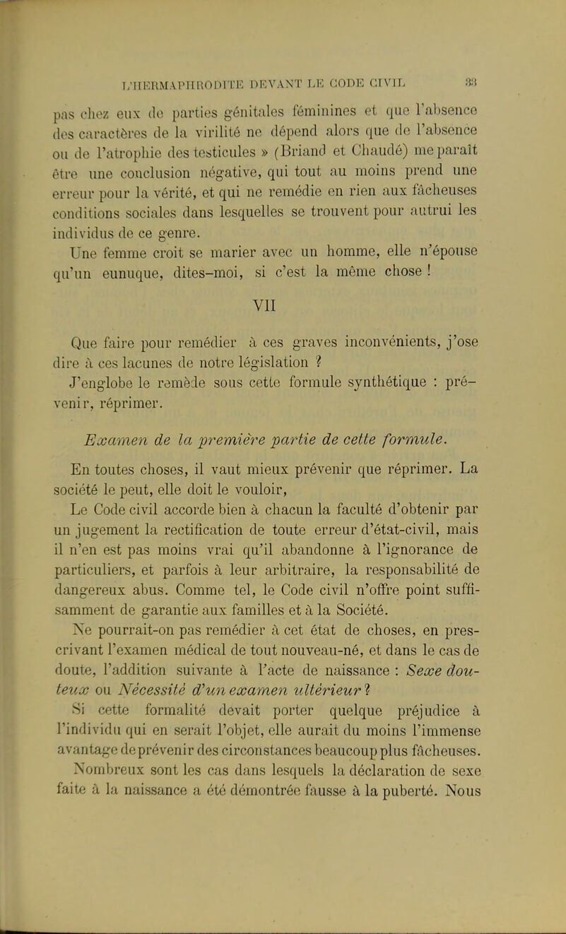 L'iiERMAPiinoin rE devant li-: code civil s;] pas chez eux do parties génitales féminines et que Tabsence (les caractères de la virilité ne dépend alors que de l'absence ou de l'atrophie des testicules » (Briand et Chaudé) me paraît être une conclusion négative, qui tout au moins prend une erreur pour la vérité, et qui ne remédie en rien aux fâcheuses conditions sociales dans lesquelles se trouvent pour autrui les individus de ce genre. Une femme croit se marier avec un homme, elle n'épouse qu'un eunuque, dites-moi, si c'est la même chose ! VII Que faire pour remédier à ces graves inconvénients, j'ose dire à ces lacunes de notre législation ? J'englobe le remède sous cette formule synthétique : pré- venir, réprimer. Examen de la première partie de cette formule. En toutes choses, il vaut mieux prévenir que réprimer. La société le peut, elle doit le vouloir. Le Code civil accorde bien à chacun la faculté d'obtenir par un jugement la rectification de toute erreur d'état-civil, mais il n'en est pas moins vrai qu'il abandonne à l'ignorance de particuliers, et parfois à leur arbitraire, la responsabilité de dangereux abus. Comme tel, le Code civil n'offre point suffi- samment de garantie aux familles et à la Société. Ne pourrait-on pas remédier à cet état de choses, en pres- crivant l'examen médical de tout nouveau-né, et dans le cas de doute, l'addition suivante à Tacte de naissance : Sexe dou- teux ou Nécessité d'un examen ultérieur'i Si cette formalité devait porter quelque préjudice à l'individu qui en serait l'objet, elle aurait du moins l'immense avantage de prévenir des circonstances beaucoup plus fâcheuses. Nombreux sont les cas dans lesquels la déclaration de sexe faite à la naissance a été démontrée fausse à la puberté. Nous